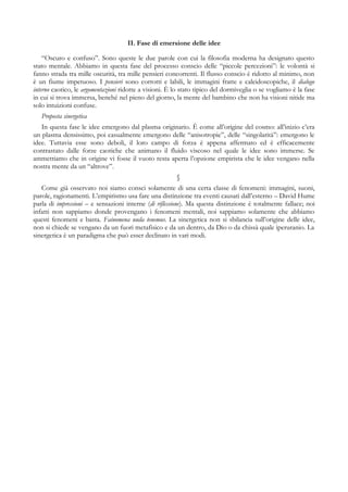 II. Fase di emersione delle idee
“Oscuro e confuso”. Sono queste le due parole con cui la filosofia moderna ha designato questo
stato mentale. Abbiamo in questa fase del processo conscio delle “piccole percezioni”: le volontà si
fanno strada tra mille oscurità, tra mille pensieri concorrenti. Il flusso conscio è ridotto al minimo, non
è un fiume impetuoso. I pensieri sono corrotti e labili, le immagini fratte e caleidoscopiche, il dialogo
interno caotico, le argomentazioni ridotte a visioni. È lo stato tipico del dormiveglia o se vogliamo è la fase
in cui si trova immersa, benché nel pieno del giorno, la mente del bambino che non ha visioni nitide ma
solo intuizioni confuse.
Proposta sinergetica
In questa fase le idee emergono dal plasma originario. È come all’origine del cosmo: all’inizio c’era
un plasma densissimo, poi casualmente emergono delle “anisotropie”, delle “singolarità”: emergono le
idee. Tuttavia esse sono deboli, il loro campo di forza è appena affermato ed è efficacemente
contrastato dalle forze caotiche che animano il fluido viscoso nel quale le idee sono immerse. Se
ammettiamo che in origine vi fosse il vuoto resta aperta l’opzione empirista che le idee vengano nella
nostra mente da un “altrove”.
§
Come già osservato noi siamo consci solamente di una certa classe di fenomeni: immagini, suoni,
parole, ragionamenti. L’empirismo usa fare una distinzione tra eventi causati dall’esterno – David Hume
parla di impressioni – e sensazioni interne (di riflessione). Ma questa distinzione è totalmente fallace; noi
infatti non sappiamo donde provengano i fenomeni mentali, noi sappiamo solamente che abbiamo
questi fenomeni e basta. Fainomena nuda tenemus. La sinergetica non si sbilancia sull’origine delle idee,
non si chiede se vengano da un fuori metafisico e da un dentro, da Dio o da chissà quale iperuranio. La
sinergetica è un paradigma che può esser declinato in vari modi.
 