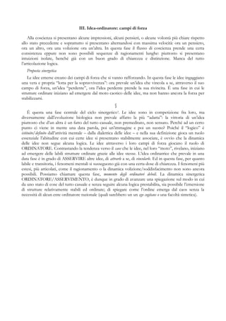 III. Idea-ordinatore: campi di forza
Alla coscienza si presentano alcune impressioni, alcuni pensieri, o alcune volontà più chiare rispetto
allo stato precedente e soprattutto si presentano alternandosi con massima velocità: ora un pensiero,
ora un altro, ora una volizione ora un’altra. In questa fase il flusso di coscienza prende una certa
consistenza eppure non sono possibili sequenze di ragionamenti lunghe: piuttosto si presentano
intuizioni isolate, benché già con un buon grado di chiarezza e distinzione. Manca del tutto
l’articolazione logica.
Proposta sinergetica
Le idee emerse creano dei campi di forza che si vanno rafforzando. In questa fase le idee ingaggiano
una vera e propria “lotta per la sopravvivenza”: ora prevale un’idea che vincola a se, attraverso il suo
campo di forza, un’idea “perdente”, ora l’idea perdente prende la sua rivincita. È una fase in cui le
strutture ordinate iniziano ad emergere dal moto caotico delle idee, ma non hanno ancora la forza per
stabilizzarsi.
§
È questa una fase centrale del ciclo sinergetico4
. Le idee sono in competizione fra loro, ma
diversamente dall’evoluzione biologica non prevale affatto la più “adatta”: la vittoria di un’idea
piuttosto che d’un altra è un fatto del tutto casuale, non premeditato, non sensato. Perché ad un certo
punto ci viene in mente una data parola, poi un’immagine e poi un suono? Poiché il “logico” è
istituito/definito dall’attività mentale – dalla dialettica delle idee – e nella sua definizione gioca un ruolo
essenziale l’abitudine con cui certe idee si presentano stabilmente associate, è ovvio che la dinamica
delle idee non segue alcuna logica. Le idee attraverso i loro campi di forza giocano il ruolo di
ORDINATORE. Contrastando la tendenza verso il caos che le idee, nel loro “moto”, rivelano, iniziano
ad emergere delle labili strutture ordinate grazie alle idee stesse. L’idea ordinatrice che prevale in una
data fase è in grado di ASSERVIRE altre idee, di attrarle a se, di vincolarle. Ed in questa fase, per quanto
labile e transitoria, i fenomeni mentali si susseguono già con una certa dose di chiarezza. I fenomeni più
estesi, più articolati, come il ragionamento o la dinamica volizione/soddisfacimento non sono ancora
possibili. Possiamo chiamare questa fase, momento degli ordinatori deboli. La dinamica sinergetica
ORDINATORE/ASSERVIMENTO, è dunque in grado di avanzare una spiegazione sul modo in cui
da uno stato di cose del tutto casuale e senza seguire alcuna logica prestabilita, sia possibile l’emersione
di strutture relativamente stabili ed ordinate; di spiegare come l’ordine emerga dal caos senza la
necessità di alcun ente ordinatore razionale (quali sarebbero un un ego cogitans o una facoltà sintetica).
 