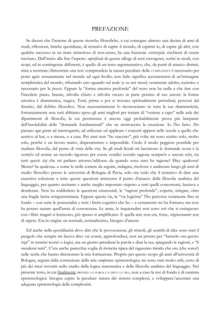 PREFAZIONE
Se dicessi che l’insieme di queste ricerche filosofiche, a cui consegno almeno una decina di anni di
studi, riflessioni, fatiche quotidiane, di tentativi di capire il mondo, di capirmi io, di capire gli altri, con
qualche successo in un mare misterioso di non-senso, ha una funzione esistenziale, rischierei di essere
travisato. Dall’inizio alla fine l’aspetto superficiale di questa silloge di testi eterogenei, scritti in modi, con
scopi, ed in contingenze differenti, è quello di un testo argomentativo, che, da punti di attacco distinti,
mira a mostrare/dimostrare una tesi: comprendere la natura peculiare della COMPLESSITÀ è necessario per
poter agire sensatamente nel mondo ad ogni livello; non farlo significa accontentarsi di un’immagine
semplicistica del mondo, rifiutando uno sguardo sul reale (e su noi stessi) veramente adulto, euristico e
necessario per la praxis. Eppure la “forma emotiva profonda” del testo non ha nulla a che fare con
l’incedere piano, lineare, talvolta chiaro e talvolta oscuro in parte persino al suo autore: la forma
emotiva è drammatica, tragica. Tutti, prima o poi si trovano spiritualmente perturbati, percossi dal
fremito, dal dubbio filosofico. Non necessariamente lo riconosciamo in tutta la sua drammaticità,
fortunatamente non tutti abbiamo speso gli anni migliori per tentare di “venirne a capo” nelle aule dei
dipartimenti di filosofia, la cui persistenza è ancora oggi probabilmente prova più lampante
dell’insolubilità delle “domande fondamentali” che ne motivarono la creazione. Io l’ho fatto. Ho
passato ogni giorno ad interrogarmi, ad utilizzare ed applicare i concetti appresi nelle scuole a quello che
sentivo al bar, o a messa, o a casa. Per anni non “ho staccato”, più volte mi sono sentito solo, molto
solo, perché è un lavoro matto, disperatissimo e impossibile. Credo il modo peggiore possibile per
studiare filosofia, dal punto di vista della vita. Se gli studi liceali mi lasciarono le domande «cosa è la
verità?» ed «esiste un metodo rigoroso per essere veridici avendo ragione sempre?» e ancora «chi, tra
tutti questi tizi che mi parlano attorno/addosso da quando sono nato ha ragione? Dice qualcosa?
Mente? Sa qualcosa...» come le stelle comete da seguire, indagare, risolvere e analizzare lungo gli anni di
studio filosofico presso le università di Bologna di Pavia, solo ora vedo che il tentativo di dare una
esaustiva soluzione a tutte queste questioni attraverso il punto d’attacco della filosofia analitica del
linguaggio, per quanto eccitante e anche meglio impostato rispetto a tutti quelli concorrenti, lasciava a
desiderare. Non ha soddisfatto le questioni esistenziali, le “ragioni profonde”, coperte, relegate, oltre
una fragile lastra wittgensteiniana. Eppure questa via, la “via logicista” l’ho percorsa veramente fino in
fondo – con tutte le potenzialità e tutti i limiti cognitivi che ho – e certamente mi ha formato; ma non
ha potuto saziare quell’ansia di conoscenza. Le ansie, le inquietudini non sono seti che si estinguono
con i libri: magari si leniscono, più spesso si amplificano. E quella sete non era, forse, originariamnte sete
di sapere. Era in origine un normale, normalissimo, bisogno d’amore.
Ed anche nella quotidianità devo dire che le provocazioni, gli stimoli, gli scambi di idee sono stati il
pungolo che sempre mi faceva dire: vai avanti, approfondisci, non sei pronto per “batterlo ora questo
tizio” in termini teorici o logici, ma un giorno prenderai la parola e dirai la tua, spiegando le ragioni, e “li
stenderai tutti”. C’era anche parecchia voglia di rivincita tipica del ragazzino timido che ero (che sono?)
nelle scelte che hanno direzionato la mia formazione. Proprio per questo scopo gli anni all’università di
Bologna, segnati dalla costruzione della mia competence epistemologica mi sono stati molto utili, certo di
più dei mesi investiti nello studio della logica matematica e della filosofia analitica del linguaggio. Nel
presente testo, in cui finalmente PRENDO LA PAROLA E DICO LA MIA, non a caso la tesi di fondo è di caratura
epistemologica: bisogna capire la peculiare natura dei sistemi complessi, e sviluppare/accettare una
adeguata epistemologia della complessità.
 