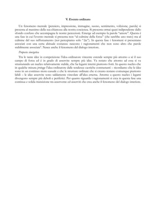 V. Evento ordinato
Un fenomeno mentale (pensiero, impressione, immagine, suono, sentimento, volizione, parola) si
presenta al massimo della sua chiarezza alla nostra coscienza. Si presenta ormai quasi indipendente dallo
sfondo confuso che accompagna le nostre percezioni. Emerge ad esempio la parola “amore”. Questa è
una fase in cui l’evento mentale si presenta non “al culmine della forza” (che sarebbe uno stato) ma al
culmine del suo rafforzamento (noi percepiamo solo “Δx”). In questa fase i fenomeni si presentano
associati con una certa abituale costanza: nascono i ragionamenti che non sono altro che parole
stabilmente associate6
. Nasce anche il fenomeno del dialogo interiore.
Proposta sinergetica
Tra le tante idee in competizione l’idea-ordinatore vincente estende sempre più attorno a sé il suo
campo di forza ed è in grado di asservire sempre più idee. Va notato che attorno ad essa si va
strutturando un nucleo relativamente stabile, che ha legami interni piuttosto forti. In questo nucleo che
in qualche misura protegge l’idea-ordinatore dalle tendenze caotiche contrastanti – ricordiamo che le idee
sono in un continuo moto casuale e che le strutture ordinate che si creano restano comunque piuttosto
labili – le idee asservite sono saldamente vincolate all’idea emersa. Attorno a questo nucleo i legami
divengono sempre più deboli e periferici. Per quanto riguarda i ragionamenti si crea in questa fase una
continua e solida transizione tra asservente ed asserviti che crea anche il fenomeno del dialogo interiore.
 