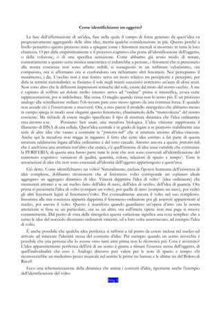Come identifichiamo un oggetto?
La fase dell’affermazione di un’idea, fase nella quale il campo di forza generato da quest’idea va
progressivamente aggregando delle altre idee, merita qualche considerazione in più. Questo perché a
livello percettivo questo processo mira a spiegare come i fenomeni mentali si mostrino in tutta la loro
chiarezza. O per dirla empiristicamente è il processo cognitivo che porta all’identificazione dell’oggetto,
o della volizione, o di una specifica sensazione. Come abbiamo già avuto modo di notare,
contrariamente a quanto certa mistica anacoretica ci indurrebbe a pensare, i fenomeni che si presentano
alla nostra coscienza non sono affatto stabili, si susseguono in un turbinare velocissimo, ora
compaiono, ora si affermano ora si confondono ora richiamano altri fenomeni. Noi percepiamo il
mutamento, i Δx. L’occhio non è mai fermo: serve un moto relativo tra percipiente e percepito, per
dirla in termini razionalistici: se fissiamo il sole negli istanti successivi noteremo un’aura di aloni scuri.
Non sono altro che le differenti impressioni retiniche del sole, create dal moto del nostro occhio. A me
è capitato di soffrire un dolore molto intenso: arriva ad “ondate” prima si intensifica, evoca certe
rappresentazioni, poi si indebolisce. Mai cessa. O meglio quando cessa non lo sento più. È un processo
analogo alla scintillazione stellare: l’ob-iectum pare esso stesso agitato da una continua forza. E quando
non accade ciò è l’osservatore a muoversi. Ora, a mio parere il modello sinergetico che abbiamo messo
in campo spiega in modo assai elegante questo fenomeno, chiamiamolo della “mutevolezza” del nostro
cosciente. Ma richiede di essere meglio specificato il tipo di struttura dinamica che l’idea ordinatrice
crea attorno a se. Possiamo ben usare una metafora biologica. L’idea vincente rappresenta il
filamento di DNA di una cellula. Quest’idea centrale è in grado di legare a se piuttosto stabilmente una
serie di altre idee che vanno a costituire la “protective-belt” che si struttura attorno all’idea-vincente.
Anche qui la metafora non tragga in inganno: il fatto che certe idee entrino a far parte di questa
struttura saldamente legata all’idea ordinatrice è del tutto casuale. Attorno ancora a questa protective-belt,
che è anch’essa una struttura tutt’altro che statica, c’è quell’insieme di idee assai variabile che costituisce
la PERIFERIA; di questa area fanno parte tutte le note che non sono essenziali all’identificazione del
contenuto cognitivo: variazioni di qualità, quantità, colore, relazioni di spazio e tempo9
. Tutte le
associazioni di idee che non sono essenziali all’identità dell’oggetto appartengono a quest’area.
Ciò detto. Come identifichiamo un volto? Naturalmente, esclusa l’ipotesi humeana dell’esistenza di
idee complesse, dobbiamo riconoscere che al fenomeno volto corrisponde un explanans ideale
aggregato: un aggregato dinamico di idee. Vincerà dapprima l’idea di volto10
(idea ordinatore) che
strutturerà attorno a se un nucleo fatto dell’idea di naso, dell’idea di occhio, dell’idea di guancia. Ora
prima si presenterà l’idea di volto (compare un volto), poi quella di naso (compare un naso), poi vedrò
gli altri fenomeni legati al fenomeno/volto. Poi eventualmente ancora il volto nel suo complesso.
Insomma alla mia coscienza apparirà dapprima il fenomeno-ordinatore poi gli asserviti appartenenti al
nucleo, poi ancora il volto. Questo è manifesto quando guardiamo un’opera d’arte: ora la nostra
attenzione si fissa su un particolare, ora su un altro, ora sull’intera opera: non mai paga si muove
costantemente. Dal punto di vista della sinergetica questa variazione significa una cosa semplice: che a
turno le idee del nocciolo diventano ordinatori vincenti, ed a loro volta asserviscono, ad esempio l’idea
di volto.
È anche possibile che qualche idea periferica si rafforzi a tal punto da essere inclusa nel nucleo ed
arrivare ad intaccare l’identità stessa del costrutto d’idee. Per esempio quando un uomo invecchia è
possibile che una persona che lo avesse visto tanti anni prima non lo riconosca più. Cosa è avvenuto?
L’idea apparentemente periferica dell’età di un uomo è giunta a minare l’essenza stessa dell’oggetto, di
quell’individualità che esso è. Analogo discorso può valere per le note di spazio e tempo: chi
riconoscerebbe un medesimo pezzo musicale nel sentire le prime tre battute e le ultime tre del Bolero di
Ravel?
Ecco una schematizzazione della dinamica che anima i costrutti d’idee, riportante anche l’esempio
dell’identificazione del volto:
Img 1
 