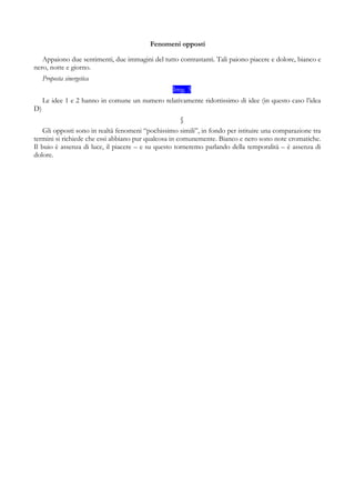 Fenomeni opposti
Appaiono due sentimenti, due immagini del tutto contrastanti. Tali paiono piacere e dolore, bianco e
nero, notte e giorno.
Proposta sinergetica
Img. 3
Le idee 1 e 2 hanno in comune un numero relativamente ridottissimo di idee (in questo caso l’idea
D)
§
Gli opposti sono in realtà fenomeni “pochissimo simili”, in fondo per istituire una comparazione tra
termini si richiede che essi abbiano pur qualcosa in comunemente. Bianco e nero sono note cromatiche.
Il buio è assenza di luce, il piacere – e su questo torneremo parlando della temporalità – è assenza di
dolore.
 