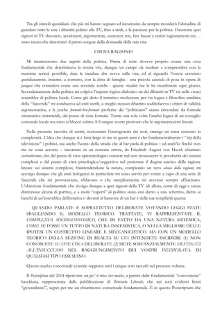 Tra gli stimoli quotidiani che più mi hanno segnato ed incuriosito da sempre ricorderò l’abitudine di
guardare tutte le sere i dibattiti politici alla TV, fino a tardi, e la passione per la politica. Osservare quei
signori in TV discutere, accalorarsi, argomentare, sostenere tesi, fare buoni e cattivi ragionamenti ecc…
sono sicuro che determinò il primo sorgere della domanda della mia vita:
CHI HA RAGIONE?
Mi interessavano due aspetti della politica. Prima di tutto doveva proprio essere una cosa
fondamentale che determinava la nostra vita, dunque un campo da studiare e comprendere con la
massima serietà possibile, date le ricadute che aveva sulla vita; ed al riguardo l’essere cresciuto
quotidianamente, insieme, a contatto, con la ditta di famiglia - una piccola azienda di posa in opera di
parquet che considero come una seconda sorella - queste ricadute me le ha manifestate ogni giorno.
Secondariamente della politica mi colpiva l’aspetto logico-dialettico sia dei dibattiti in TV sia nelle vivaci
assemblee di politica locale. Come già detto il tentativo risoluzione per via logica e filosofico-analitica
della “faccenda” mi conduceva ad esiti sterili, o meglio nessun dibattito soddisfaceva i criteri di validità
argomentativa, e le poche formule-ben-formate proferite dai “politicians” erano circondate da formule
enunciative intrattabili, dal punto di vista formale. Tentai una sola volta l’analisi logica di un consiglio
comunale locale ma tutto si bloccò subito: lì il sangue scorre piuttosto che le argomentazioni lineari.
Nella presente raccolta di scritti, nonostante l’eterogeneità dei testi, emerge un tema comune: la
complessità. L’idea che dunque si è fatta largo in me in questi anni è che fondamentalmente i “tizi della
televisione” i politici, ma anche l’uomo della strada che al bar parla di politica – ed anch’io finché non
me ne sono accorto – incorrano in un comune errore, da Friedrich August von Hayek chiamato
costruttivismo, che dal punto di vista epistemologico consiste nel non riconoscere la peculiarità dei sistemi
complessi e dal punto di vista psicologico/soggettivo nel proiettare il dogma atavico della ragione
lineare sui sistemi complessi, fraintendendone la natura, compiendo un vero abuso della ragione; mi
accorgo dunque che gli anni bolognesi in particolare mi sono serviti per venire a capo di una serie di
faccende che mi provocavano, sfidavano o che semplicemente mi avevano sempre affascinato.
L’obiezione fondamentale che rivolgo dunque a quei signori della TV (di allora, come di oggi e senza
distinzione alcuna di partito), e a molti “esperti” di politica siano essi dietro a uno schermo, dietro ai
banchi di un’assemblea deliberativa o davanti al bancone di un bar è nella sua semplicità questa:
QUANDO PARLATE E SOPRATTUTTO DELIBERATE VOTANDO LEGGI STATE
SBAGLIANDO IL MODELLO TEORICO. TRATTATE, VI RAPPRESENTATE IL
COMPLEXUS SOCIOECONOMICO, CHE DI FATTO HA UNA NATURA SISTEMICA,
COME SE FOSSE UN TUTTO DI NATURA INSIEMISTICA, O NELLA MIGLIORE DELLE
IPOTESI UN COSTRUTTO LINEARE E MECCANICISTICO. MA CON UN MODELLO
TEORICO DELLA SEZIONE DI REALTÀ SU CUI INTENDETE INCIDERE (1) NON
CONOSCETE SU CHE COSA DELIBERATE (2) SIETE SOSTANZIALMENTE DESTINATI
ALL’INSUCCESSO NEL RAGGIUNGIMENTO DEI VOSTRI DESIDERATA. DI
QUALSIASI TIPO ESSI SIANO.
Questo nucleo concettuale centrale supporta tutti i cinque testi raccolti nel presente volume.
Il Postcriptum del 2014 ripercorre un po’ il mio iter mentis, a partire dalle fondamentale “conversione”
hayekiana, rappresentata dalla pubblicazione di Breviario Liberale, che nei suoi evidenti limiti
“giovanilistici”, segnò per me un chiarimento concettuale fondamentale. È in questo Postcriptum che
 