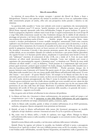 Idea di causa-effetto
La relazione di causa-effetto ha sempre occupato i pensieri dei filosofi da Hume a Kant a
Schopenhauer. Tuttavia è mia opinione che trattare la causalità come se fosse un explanandum isolato,
dalle caratteristiche proprie ed uniche, offra solo una prospettiva molto parziale e riduttiva su tale
relazione.
La questione della causalità è: “come mai vedendo certi eventi ci aspettiamo che necessariamente
seguano a determinate cause”? O ancora: “perchè riteniamo così saldamente legate cause ed effetti”?
David Hume risponde riponendo nella forza dell’abitudine l’origine di questa credenza. È questa in
fondo la spiegazione frequentista: vediamo tanti eventi di tipo A seguiti costantemente da eventi di tipo B
e sorge l’idea della connessione causale tra i due. Crederemo dunque che la validità di tale relazione si
protragga nel presente e nel futuro (che abbia un portato predittivo). Da tante osservazioni ricaviamo
una credenza che estendiamo anche al futuro. Sembra proprio che seguendo Hume siamo
costretti a rivedere profondamente il nostro modello sinergetico: ammettendo l’habit come concetto
esplicativo non dovremmo forse ammettere un quid persistente, un centro unico di memoria, e va da sé,
di coscienza? Devo ammettere che il concetto di causalità mi ha dato un po’ di filo da torcere, proprio
perché la spiegazione humeana ha avuto un buon successo ed è intuitiva. Tuttavia abbiamo già detto
che ricordare è ricostruire: il ricordo è idea presente proiettata, quanto alle sue origini, nel passato: è
un’idea debole, un eco secondario. Quando noi vediamo un fenomeno a per potere inferire (prevedere)
che seguirà l’evento b, lo facciamo perchè adesso, attualmente ci si presentano tanti ricordi (o forse un
solo “addensato” mnestico) di connessioni di idee (A-B), con a simile ed A. Cioè: da cause simili
inferiamo ad effetti simili (previsioni). Quindi la domanda: “come mai vedendo certi eventi ci
aspettiamo che necessariamente seguano a determinate cause” va ritradotta così: “Perché da cause simili
inferiamo ad effetti simili?”, e cioè, in definitiva: “Perché pensiamo che il comportamento degli eventi passati
permane eguale nel presente e permarrà uguale nel futuro?” In fondo, dunque, il problema della causalità non è
altro che il problema della UNIFORMITA’ DELLA NATURA. Perché pensiamo dunque che il
passato funzioni come il presente ed il futuro? Da questo punto di vista, come già detto, il problema
della fiducia nella causalità non è che una istanza specifica della fiducia nell’uniformità della natura. Vi sono
altre istanze – non causali – di questa fiducia? Certo. Ad esempio io ho fiducia nel fatto che la mia
università, presso cui devo sostenere un esame, sia dove era ieri (corrisponda al ricordo), e presuppongo
che sarà lì anche domani; presupponendo che l’idea C (come la ricordo) valga anche ora e domani.
Tuttavia questa conclusione non tira in ballo alcuna causalità: per avere causalità servono almeno due idee
correlate. E non è difficile capire che la persistenza di due idee associate non sia che una istanza della
persistenza di una idea nella linea del tempo. Risolviamo il problema dell’uniformità della natura e
disporremo del cavallo di Troia per espugnare la questione della causalità, e in generale del nostro –
troppo fiducioso – rapporto con la realtà.
Ora, in questa sede mi limito ad affacciare la mia soluzione del problema:
§ La fiducia nel fatto che i fenomeni si diano uniformemente, che persistano stabili nel tempo e nel
comportamento non è che la proiezione in rebus della fiducia nell’esistenza del quid soggettivo
persistente ed uniforme nel tempo (chiamiamolo spirito, coscienza, cogito).
§ Anche la fiducia nella causalità, quindi, si riduce al credere nell’esistenza di un EGO persistente,
uniforme, omogeneo. Questa omogeneità viene proiettata nei fenomeni.
§ Quindi, ad mala, la fiducia nell’uniformità della natura (dei fenomeni) presuppone un modello
esplicativo di tipo dualistico: esistono i fenomeni ed esiste l’io (e l’io si proietta sui fenomeni).
§ Ma, come visto la fiducia nell’io, a livello di explanans, non regge affatto. Dunque la fiducia
nell’uniformità della natura (e nella causalità) si rivela poggiare su un costrutto teorico (l’ego) fragile e
contraddittorio.
Quindi la nostra fiducia nella causalità, e nel decorrere uniforme della natura è infondata.
Quindi: Hume ha ragione nel criticare la causalità, ma fondarla sull’habit ci porta a presupporre
l’esistenza di un “quid che si abitua” che non è difficile pensare come un IO. La causalità, a mio avviso,
è mal fondata anche sull’abitudine, secondo l’ipotesi frequentista, ed empiristica: nulla ci garantisce che
 