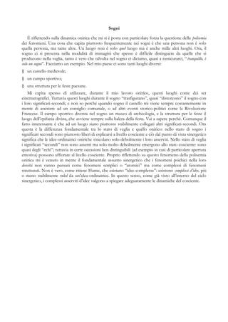 Sogni
È riflettendo sulla dinamica onirica che mi si è posta con particolare forza la questione della polisemia
dei fenomeni. Una cosa che capita piuttosto frequentemente nei sogni è che una persona non è solo
quella persona, ma tante altre. Un luogo non è solo quel luogo ma è anche mille altri luoghi. Ora, il
sogno ci si presenta nella modalità di immagini che spesso è difficile distinguere da quelle che si
producono nella veglia, tanto è vero che talvolta nel sogno ci diciamo, quasi a rassicurarci, “tranquillo, è
solo un sogno”. Facciamo un esempio. Nel mio paese ci sono tanti luoghi diversi:
§ un castello medievale;
§ un campo sportivo;
§ una struttura per le feste paesane.
Mi capita spesso di utilizzare, durante il mio lavoro onirico, questi luoghi come dei set
cinematografici. Tuttavia questi luoghi durante il sogno “trasfigurano”, quasi “distorcono” il sogno con
i loro significati-secondi; e non so perché quando sogno il castello mi viene sempre costantemente in
mente di assistere ad un consiglio comunale, o ad altri eventi storico-politici come la Rivoluzione
Francese. Il campo sportivo diventa nel sogno un museo di archeologia, e la struttura per le feste il
luogo dell’epifania divina, che avviene sempre sulla balera della festa. Vai a sapere perchè. Comunque il
fatto interessante è che ad un luogo siano piuttosto stabilmente collegati altri significati-secondi. Ora
questa è la differenza fondamentale tra lo stato di veglia e quello onirico: nello stato di sogno i
significati secondi sono piuttosto liberi di esplicarsi a livello cosciente e ciò dal punto di vista sinergetico
significa che le idee-ordinatrici oniriche vincolano solo debolmente i loro asserviti. Nello stato di veglia
i significati “secondi” non sono assenti ma solo molto debolmente emergono allo stato cosciente: sono
quasi degli “echi”; tuttavia in certe occasioni ben distinguibili (ad esempio in casi di particolare apertura
emotiva) possono affiorare al livello cosciente. Proprio riflettendo su questo fenomeno della polisemia
onirica mi è venuto in mente il fondamentale assunto sinergetico che i fenomeni psichici nella loro
densità non vanno pensati come fenomeni semplici o “atomici” ma come complessi di fenomeni
strutturati. Non è vero, come ritiene Hume, che esistano “idee complesse”: esistono complessi d’idee, più
o meno stabilmente ruled da un’idea-ordinatrice. In questo senso, come già visto all’interno del ciclo
sinergetico, i complessi asserviti d’idee valgono a spiegare adeguatamente le dinamiche del cosciente.
 