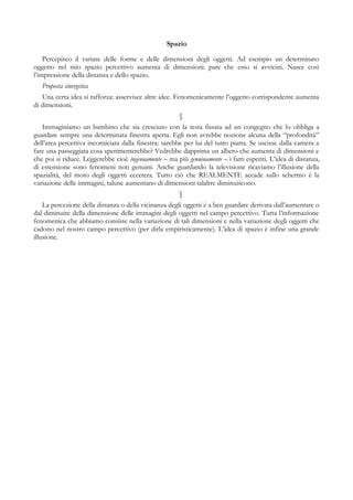 Spazio
Percepisco il variare delle forme e delle dimensioni degli oggetti. Ad esempio un determinato
oggetto nel mio spazio percettivo aumenta di dimensioni: pare che esso si avvicini. Nasce così
l’impressione della distanza e dello spazio.
Proposta sinergetica
Una certa idea si rafforza: asservisce altre idee. Fenomenicamente l’oggetto corrispondente aumenta
di dimensioni.
§
Immaginiamo un bambino che sia cresciuto con la testa fissata ad un congegno che lo obbliga a
guardare sempre una determinata finestra aperta. Egli non avrebbe nozione alcuna della “profondità”
dell’area percettiva incorniciata dalla finestra: sarebbe per lui del tutto piatta. Se uscisse dalla camera a
fare una passeggiata cosa sperimenterebbe? Vedrebbe dapprima un albero che aumenta di dimensioni e
che poi si riduce. Leggerebbe cioè ingenuamente – ma più genuinamente – i fatti esperiti. L’idea di distanza,
di estensione sono fenomeni non genuini. Anche guardando la televisione ricaviamo l’illusione della
spazialità, del moto degli oggetti eccetera. Tutto ciò che REALMENTE accade sullo schermo è la
variazione delle immagini, talune aumentano di dimensioni talaltre diminuiscono.
§
La percezione della distanza o della vicinanza degli oggetti è a ben guardare derivata dall’aumentare o
dal diminuire della dimensione delle immagini degli oggetti nel campo percettivo. Tutta l’informazione
fenomenica che abbiamo consiste nella variazione di tali dimensioni e nella variazione degli oggetti che
cadono nel nostro campo percettivo (per dirla empiristicamente). L’idea di spazio è infine una grande
illusione.
 