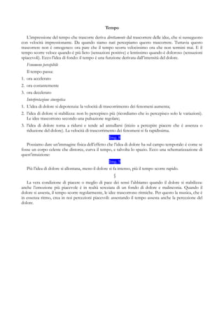 Tempo
L’impressione del tempo che trascorre deriva direttamente dal trascorrere delle idee, che si susseguono
con velocità impressionante. Da quando siamo nati percepiamo questo trascorrere. Tuttavia questo
trascorrere non è omogeneo: ora pare che il tempo scorra velocissimo ora che non termini mai. E il
tempo scorre veloce quando è più lieto (sensazioni positive) e lentissimo quando è doloroso (sensazioni
spiacevoli). Ecco l’idea di fondo: il tempo è una funzione derivata dall’intensità del dolore.
Fenomeno percepibile
Il tempo passa:
1. ora accelerato
2. ora costantemente
3. ora decelerato
Interpretazione sinergetica
1. L’idea di dolore si depotenzia: la velocità di trascorrimento dei fenomeni aumenta;
2. l’idea di dolore si stabilizza: non lo percepisco più (ricordiamo che io percepisco solo le variazioni).
Le idee trascorrono secondo una pulsazione regolare;
3. l’idea di dolore torna a ridursi e tende ad annullarsi (inizio a percepire piacere che è assenza o
riduzione del dolore). La velocità di trascorrimento dei fenomeni si fa rapidissima.
Img. 8
Possiamo dare un’immagine fisica dell’effetto che l’idea di dolore ha sul campo temporale: è come se
fosse un corpo celeste che distorce, curva il tempo, e talvolta lo spazio. Ecco una schematizzazione di
quest’intuizione:
Img. 9
Più l’idea di dolore si allontana, meno il dolore si fa intenso, più il tempo scorre rapido.
§
La vera condizione di piacere o meglio di pace dei sensi l’abbiamo quando il dolore si stabilizza:
anche l’emozione più piacevole è in realtà screziata di un fondo di dolore e malinconia. Quando il
dolore si assesta, il tempo scorre regolarmente, le idee trascorrono ritmiche. Per questo la musica, che è
in essenza ritmo, crea in noi percezioni piacevoli: assestando il tempo assesta anche la percezione del
dolore.
 