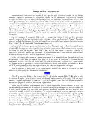 Dialogo interiore e ragionamento
Quotidianamente, costantemente ognuno di noi esperisce quel fenomeno mentale che è il dialogo
interiore. Le parole si inseguono ora con grande velocità, ora più lentamente. Talvolta ad un concetto
ne segue uno simile, seguendo il flusso dei ricordi; talvolta uno contrario. A volte nascono idee del tutto
nuove probabilmente mai pensate da nessun altro uomo. Altre volte ancora si presentano le
associazioni più incredibili, le sinestesie più ardite. Un pensiero rincorre un ricordo. Un’immagine evoca
un concetto. Un colore, un profumo, apre, attiva, scenari possibili. È un fenomeno che a tratti sembra
rispondere ad una logica consequenziale, talvolta non pare avere alcun senso. In questo continuo
“flusso di coscienza” io vedo la prova principale del moto delle idee, del loro continuo incontrarsi,
scontrarsi, associarsi, dissociarsi. Vedo la prova più decisiva della validità del paradigma della
sinergetica.
Ora, noi esperiamo il susseguirsi delle parole – e una parola è prima di tutto un altro fenomeno
mentale – e, come detto, per tratti più o meno estesi pare valere una determinata “logica”. Accanto a
sequenze verbali che ci paiono del tutto inspiegabili emergono delle brevi sezioni che paiono seguire
delle “regole”. Queste regolarità le chiamiamo ragionamenti.
La logica ha formalizzato queste regolarità e ne ha fatto dei dogmi aridi: il Modus Ponens, i sillogismi,
le leggi di De Morgan; tutti trasformati in morti schemini argomentativi. Ma il pensiero, come mostra il
fenomeno del dialogo interiore, “facit saltus”, non procede per regulae o categorie, procede per
associazioni profonde, per idee, per immagini. Gli schemi argomentativi sono solo uno, e nemmeno il
più statisticamente rilevante, modus di procedere dei pensieri.
Le idee psicosinergetiche mirano a spiegare unitariamente sia le sezioni ordinate che quelle disordinate
del pensiero. Le idee sono pre-logiche: non seguono alcuna logica, la istituiscono. Abbiamo accordato
solo poche proprietà essenziali alle nostre idee sinergetiche: attrazione, campi di forza, asservimento.
Ma proprio stante la pre-logicità dell’explanans dobbiamo vedere tutte queste determinazioni come
metafore, immagini forse efficaci ma intercambiabili con altre: non facciamone dei dogmi.
Ecco un esempio di spiegazione di un ragionamento mentale, che mette in luce come da certe
premesse si possa giungere a determinate conclusioni:
Img. 10
L’idea R ha asservito, l’idea A, che ha asservito l’idea C, che ha asservito l’idea D. Di volta in volta
gli elementi di questa catena di asservimenti prendono il sopravvento (si rafforzano). Così pare che il
concetto r implichi logicamente il concetto a e così via. In questo modo si creano delle concatenazioni
tra idee che spiegano il flusso dei pensieri ed i ragionamenti.
Questo tipo di explanans interpreta non solo le regole sillogistiche. Siamo di fronte, se non fosse
ancora sufficientemente chiaro, ad una radicale liberalizzazione del nostro pensiero, liberalizzazione che
fa delle regole logiche solo una delle tante possibili regolarità emergenti dal caso fortuito delle
associazioni tra idee. Accanto al Modus Ponens, o al sillogismo in Barbara, possiamo ad esempio mettere
la dialettica hegeliana: a un’idea segue il suo opposto ed un terzo momento sintetico. E poi le logiche
modali. Via via fino ai “ragionamenti” di un folle. Il logos, questo dogma, scivola lentamente su questa
china scivolosa. Ma è il prezzo per la libertà intellettuale. Che altro è essere liberi se non lasciar variare
gli schemi di ragionamento: cioè lasciare, attenti e curiosi come bambini, che alla nostra coscienza si
presentino con la massima libertà i pensieri, le idee, le emozioni, i sentimenti, collegamenti? Essere
liberi è non avere schemi rigidi, è essere “elastici”.
 