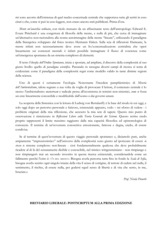 mi sono accorto dell’esistenza di quel nucleo concettuale centrale che supportava tutte gli scritti in esso
citati e che, come si può in esso leggere, non erano ancora stati pubblicati. Prima d’ora.
Mente un’anarchia ordinata, con titolo mutuato da un affascinante testo dell’antropologo Edward E.
Evans Pritchard è una congettura di filosofia della mente, e nulla di più, che cerca di immaginare
un’alternativa non-razionalista alla nostra autoimmagine della mente “lineare”, utilizzando il paradigma
della Sinergetica sviluppato dal fisico teorico Hermann Haken. Sulla scia di riflessioni Humeane, la
mente infatti non necessariamente deve avere un Io/concettualizzatore centralista che operi
linearmente sui contenuti mentali: è infatti possibile immaginare il flusso di coscienza come
un’emergenza spontanea da un sistema complesso di elementi.
Il testo Filosofia dell’Ordine Spontaneo, inizia a spostare, ad ampliare, il discorso della complessità al suo
giusto livello: quello di paradigma scientifico. Passando in rassegna diversi campi di ricerca si tenta di
evidenziare come il paradigma della complessità regni come modello valido in tante distinte regioni
della scienza.
Uno di questi è certamente l’ecologia. Nonostante l’incedere pamphlettistico di Miseria
dell’Ambientalismo, talora segnato a sua volta da voglia di provocare il lettore, il contenuto centrale è lo
stesso: l’ambientalismo mainstream e radicale pensa all’ecosistema in termini non-sistemici, come se fosse
un ente linearmente conoscibile e modificabile dall’uomo o dai governi umani.
La scoperta della Sistemica con la lettura di Ludwig von Bertalanffy è la base del modo in cui oggi, e
solo oggi dopo un percorso personale e faticoso, esistenziale appunto, vedo – mi sforzo di vedere - i
problemi originari della mia riflessione, che accesero la mia sete di sapere. Questo mio punto di
osservazione è sintetizzato in Riflessioni Libere sulla Teoria Generale dei Sistemi. Questo scritto credo
proprio rappresenti il limite massimo raggiunto dalla mia capacità filosofica ed epistemologica di
conoscere. Il termine di un’avventura conoscitiva emozionante, faticosa e degna, credo, di essere
condivisa.
Se al termine di quest’avventura di questo viaggio personale spontaneo e, diciamolo pure, anche
ampiamente “impressionistico” nell’universo della complessità sono giunto ad ipotizzare di essere io
stesso n sistema complesso non-lineare - cioè fondamentalmente qualcosa che deve probabilmente
ricadere al di là del sensatamente dicibile e conoscibile, nel mistico wittgensteiniano - non rimpiango e
non rimpiangerò mai un secondo investito in questa ricerca esistenziale, considerandola come un
fallimento perché l’esito è: V’È DEL MISTICO. Bisogna averla percorsa tutta fino in fondo la Scala di Sofia,
bisogna averlo sentito ogni singolo istante della vita il senso di vertigine, di terrore di cadere nel nulla, il
sentimento, il rischio, di essere nulla, per godersi «quel senso di libertà e di vita che sento, in me,
bruciare.»
Prof. Nicola Pionetti
BREVIARIO LIBERALE: POSTSCRIPTUM ALLA PRIMA EDIZIONE
 