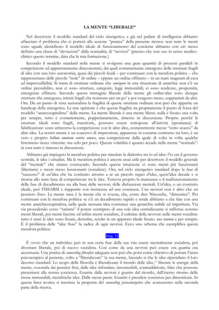 LA MENTE “LIBERALE”
Nel descrivere il modello standard del ciclo sinergetico, e già nel parlare di intelligenza abbiamo
affacciato il problema che ci porterà alla sezione “pratica” della presente ricerca: non tutte le menti
sono uguali; identificato il modello ideale di funzionamento del cosciente abbiamo con ciò stesso
definito una classe di “deviazioni” dalla normalità, di “nevrosi” (preciso che non uso in senso medico-
clinico questo termine, data che la mia formazione.)
Secondo il modello standard nella mente si svolgono una gran quantità di processi paralleli in
competizione ed apparentemente diseconomici, dai quali costantemente emergono delle strutture fragili
di idee con una loro autonomia, quasi dei piccoli feudi – per continuare con la metafora politica – che
rappresentano delle piccole “isole” di ordine – eppure un ordine effimero – in un mare magnum di caos
ed imprevedibilità. Si tratta di strutture ordinate che emergono in una situazione di anarchia: non c’è un
ordine prestabilito, non ci sono strutture, categorie, leggi immutabili; ci sono tendenze, propensità,
emergenze effimere. Secondo questa immagine liberale della mente gli ordini-idee sono dunque
strutture che emergono, istituti fragili che resistono per un po’ e poi vengono meno, soppiantati da altri.
Ora. Da un punto di vista razionalista la fragilità di queste strutture ordinate non può che apparire un
handicap della sinergetica. La mia opinione è che questa fragilità sia propriamente il punto di forza del
modello “anarcocapitalista” della mente. La mente liberale è una mente libera: nulla è fissato una volta
per sempre, tutto è costantemente, popperianamente, rimesso in discussione. Proprio perché le
strutture ideali sono fragili, transitorie, possono essere sottoposte all’attività (spontanea) di
falsificazione: sono attraverso la competizione con le altre idee, costantemente messe “sotto scacco” da
altre idee. La nostra mente è un coacervo di impressioni, apparenze in costante contrasto tra loro, è un
vero e proprio bellum omnium contra omnes, una competizione dalla quale di volta in volta qualche
fenomeno riesce vincente: ma solo per poco. Questa volatilità è quanto accade nella mente “normale”:
in essa tutto è rimesso in discussione.
Abbiamo già impiegato la metafora politica per simulare la dialettica tra io ed idee: l’io era il governo
centrale, le idee i cittadini. Ma la metafora politica è ancora assai utile per descrivere il modello generale
del “mentale” che stiamo costruendo. Secondo questa intuizione vi sono menti più funzionanti
(libertarie) e menti meno funzionanti (socialiste). Ora, nel ciclo sinergetico standard dopo la fase di
“successo” di un’idea che ha costituito attorno a se un piccolo regno d’idee, quest’idea decade e si
ritorna allo stato base di competizione tra le idee. Tuttavia proprio la mancanza o il malfunzionamento
della fase di decadimento sta alla base delle nevrosi, delle disfunzioni mentali. Un’idea, o un costrutto
ideale, può FISSARSI e riapparire con insistenza ad una coscienza. Una nevrosi non è altro che un
pensiero fisso. La mente sana è la mente che si svuota, che, come dice Nitezsche, “dimentica”. Per
continuare con la metafora politica: se c’è un decadimento rapido e totale abbiamo a che fare con una
mente anarchicocapitalista, nella quale nessuna idea costruisce una gerarchia stabile ed imperitura. Via
via procedendo verso “sinistra” il potere centripeto di una sola idea centralizzante si rafforza: avremo
menti liberali, poi menti fasciste ed infine menti socialiste, il culmine della nevrosi: nelle menti socialiste
tutto è stasi: le idee sono fissate, demolite, sciolte in un apparato ideale fissato una tantum e per sempre.
È il problema delle “idee fisse” la radice di ogni nevrosi. Ecco uno schema che esemplifica questa
metafora politica:
Img. 11
È ovvio che un individuo può in una certa fase della sua vita essere mentalmente socialista, poi
diventare liberale, poi di nuovo socialista. Così come da una nevrosi può essere ora guarita ora
accentuata. Una pratica di counseling filosofico adeguata non può che porsi come obiettivo di portare l’aiuto
psicoterapico al paziente, volto a “liberalizzare” la sua mente, facendo si che le idee riprendano il loro
decorso standard. Lo scopo della filosofia è liberalizzare il mondo delle idee,11
liberare le energie della
mente, svuotarla dai pensieri fissi, dalle idee infondate, insostenibili, contraddittorie, false che possono
presentarsi alla nostra coscienza. Guarire dalla nevrosi è guarire dal ricordo, dall’eterno ritorno delle
stesse immutabili, metafisiche idee. Dalle stesse paure. Guarire è prendere coscienza per dimenticare. In
questa linea teorica si inserisce la proposta del counseling psicosinergetico che avanzeremo nella seconda
parte della ricerca.
 