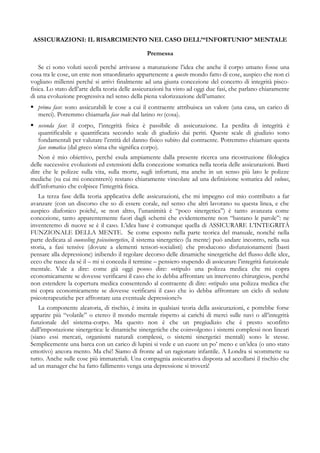 ASSICURAZIONI: IL RISARCIMENTO NEL CASO DELL’“INFORTUNIO” MENTALE
Premessa
Se ci sono voluti secoli perché arrivasse a maturazione l’idea che anche il corpo umano fosse una
cosa tra le cose, un ente non straordinario appartenente a questo mondo fatto di cose, auspico che non ci
vogliano millenni perché si arrivi finalmente ad una giusta concezione del concetto di integrità pisco-
fisica. Lo stato dell’arte della teoria delle assicurazioni ha visto ad oggi due fasi, che parlano chiaramente
di una evoluzione progressiva nel senso della piena valorizzazione dell’umano:
 prima fase: sono assicurabili le cose a cui il contraente attribuisca un valore (una casa, un carico di
merci). Potremmo chiamarla fase reale dal latino res (cosa).
 seconda fase: il corpo, l’integrità fisica è passibile di assicurazione. La perdita di integrità è
quantificabile e quantificata secondo scale di giudizio dai periti. Queste scale di giudizio sono
fondamentali per valutare l’entità del danno fisico subito dal contraente. Potremmo chiamare questa
fase somatica (dal greco sòma che significa corpo).
Non è mio obiettivo, perché esula ampiamente dalla presente ricerca una ricostruzione filologica
delle successive evoluzioni ed estensioni della concezione somatica nella teoria delle assicurazioni. Basti
dire che le polizze sulla vita, sulla morte, sugli infortuni, ma anche in un senso più lato le polizze
mediche (su cui mi concentrerò) restano chiaramente vincolate ad una definizione somatica del vulnus,
dell’infortunio che colpisce l’integrità fisica.
La terza fase della teoria applicativa delle assicurazioni, che mi impegno col mio contributo a far
avanzare (con un discorso che so di essere corale, nel senso che altri lavorano su questa linea, e che
auspico diafonico poiché, se non altro, l’unanimità è “poco sinergetica”) è tanto avanzata come
concezione, tanto apparentemente fuori dagli schemi che evidentemente non “bastano le parole”: ne
inventeremo di nuove se è il caso. L’idea base è comunque quella di ASSICURARE L’INTEGRITÀ
FUNZIONALE DELLA MENTE. Se come esposto nella parte teorica del manuale, nonché nella
parte dedicata al counseling psicosinergetico, il sistema sinergetico (la mente) può andare incontro, nella sua
storia, a fasi tensive (dovute a elementi tensori-socialisti) che producono disfunzionamenti (basti
pensare alla depressione) inibendo il regolare decorso delle dinamiche sinergetiche del flusso delle idee,
ecco che nasce da sé il – mi si conceda il termine – pensiero stupendo di assicurare l’integrità funzionale
mentale. Vale a dire: come già oggi posso dire: «stipulo una polizza medica che mi copra
economicamente se dovesse verificarsi il caso che io debba affrontare un intervento chirurgico», perché
non estendere la copertura medica consentendo al contraente di dire: «stipulo una polizza medica che
mi copra economicamente se dovesse verificarsi il caso che io debba affrontare un ciclo di sedute
psicoterapeutiche per affrontare una eventuale depressione?»
La componente aleatoria, di rischio, è insita in qualsiasi teoria della assicurazioni, e potrebbe forse
apparire più “volatile” o etereo il mondo mentale rispetto ai carichi di merci sulle navi o all’integrità
funzionale del sistema-corpo. Ma questo non è che un pregiudizio che è presto sconfitto
dall’impostazione sinergetica: le dinamiche sinergetiche che coinvolgono i sistemi complessi non lineari
(siano essi mercati, organismi naturali complessi, o sistemi sinergetici mentali) sono le stesse.
Semplicemente una barca con un carico di lupini si vede e un cuore un po’ meno e un’idea (o uno stato
emotivo) ancora mento. Ma ché! Siamo di fronte ad un ragionare infantile. A Londra si scommette su
tutto. Anche sulle cose più immateriali. Una compagnia assicurativa disposta ad accollarsi il rischio che
ad un manager che ha fatto fallimento venga una depressione si troverà!
 