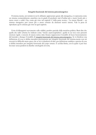 Integrità funzionale del sistema psicosinergetico
Il sistema-mente, nei termini in cui lo abbiamo approcciato grazie alla sinergetica, ci si presenta come
un sistema sostanzialmente anarchico ma in grado di produrre stati d’ordine più o meno locali, più o
meno estesi o solidi. Ora, come già visto nel capitolo C della parte teorica – La mente liberale – un
sistema sinergetico può essere più o meno ostruito da elementi tensivi interni. Vale la pena di
riprodurre qui lo schema già visto in quel capitolo.
Evito di dilungarmi nuovamente sulla validità, peraltro parziale della metafora politica. Basti dire che
quella che nello schema ho indicato come “mente anarcocapitalista”, quella in cui non sono presenti
strutture rigide e tensorie di natura tattica (idee-fissate) rappresenta il modello di buon funzionamento
del mentale e dunque il modello di integrità funzionale del sistema psicosinergetico. Se si chiedesse una
definizione di cosa si debba intendere precisamente per integrità funzionale del sistema-mente non mi
troverei in difficoltà meno grave che se mi si chiedesse di dare una definizione analitica e precisa di cosa
si debba intendere per integrità funzionale del corpo umano. È un’idea-limite, con la quale si può ben
lavorare senza perdersi in diatribe ontologiche di sorta.
 