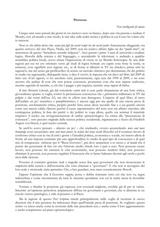 Premessa
Non intelligendo fit omnia
Cinque anni sono passati dai giorni in cui mettevo nero su bianco, dopo una vita passata a studiare il
Mondo, cioè ad amarlo a mio modo, le mie idee sulla realtà storica e politica in cui il caso ha voluto che
io nascessi.
Non so chi abbia detto che siamo più figli dei nostri tempi che dei nostri padri: francamente rileggendo ora
quanto scrivevo del mio Paese, l’Italia, nel 2009, non mi sentivo affatto figlio né dei “padri miei”, né
tantomeno di questo “benedetto assurdo belpaese”. Anzi passati i primi 3 anni di università a studiare
logica, filosofia della scienza e del linguaggio, e accendendo la televisione o andando a qualche
assemblea politica locale, avevo chiara l’impressione di vivere in un Mondo Sottosopra. Se una delle
ragioni per cui mi ero orientato verso gli studi di logica formale era capire cosa fosse la verità, se
esistesse, cosa significhi aver ragione etc., se di fronte ai dibattiti in TV mi chiedevo prima «chi ha
ragione?», ma nel senso già prefilosofico di «esiste un metodo obiettivo per determinare chi dei politici
in studio sta ragionando, dialogando bene, o dice il vero?», la risposta che mi davo nel libro del 2009 di
fatto era: «Cari signori, vi ho ascoltato tutti, pazientemente, ogni sera dal 1994 al 2009, e mi sono
accorto che parlate di cose che non potete conoscere, promettete cose che non saprete realizzare,
mentite sapendo di mentire, o, ciò che è peggio e più inquieta, mentite senza sapere di farlo».
Il mio Breviario Liberale, già dal sottotitolo contro tutte le caste, parla chiaramente di una forte critica,
giovanilistica quanto si voglia, contro la presuntuosa conoscenza che i gubernatores millantano in TV dai
pulpiti o dai rostri dell’era 2.0, ma che in effetti non detengono. L’aspetto di quel libro, al netto
dell’andare un po’ manicheo e pamphlettistico, è ancora oggi per me quello di una onesta presa di
posizione, assolutamente critica, proprio perché fatta senza alcun secondo fine e a cui guardo ancora
come una traccia valida. Questo perché il cuore argomentativo del testo non era affatto vincolato alla
contingenza politica, la lista dei partiti o dei politici in voga allora, quello era semmai il materiale
empirico: il nucleo era un’argomentazione di ordine epistemologico. La critica alla “presunzione di
conoscere”, vero peccato originale della scienza politica occidentale, stigmatizzato a fuoco da Friedrich
August von Hayek, è quel nucleo centrale.
Se anch’io avevo pensato – almeno un po’ – che studiando, ovvero accumulando more and more
knowledge avrei accumulato more and more power, la realtà dei miei studi filosofici ed il continuo lavoro di
confronto critico con la vita di tutti i giorni e l’attualità politica, economica e sociale, mi misero allora di
fronte ad una risposta contraria: più uno approfondisce lo studio di quel tipo di conoscenza e di quel
mix di competenze richieste per il “Buon Governo”, più deve ammettere a se stesso e al mondo che il
potere dei governanti di fare ciò che l’elettore medio chiede loro è pari a zero. Non possono creare
lavoro, non possono far smettere le crisi economiche, non possono renderci felici, non possono
eliminare la povertà, non possono regalarci il benessere che ci fanno balenare davanti agli occhi a pochi
mesi dalle elezioni.
Possono al contrario generare mali e tragedie senza fine quei governanti che non riconoscano la
complessità della società e dell’economia che sono chiamati a “governare”. E che non si accorgano del
loro reale e strutturale status ignorantiae. Che, a ben guardare, non siano socraticamente filosofi.
Eppure l’opinione che il Governo sappia, possa e debba sistemare tutto ciò che non va, regna
indisturbata e come incontrastata da tutte le smentite quotidiane con cui la realtà stessa la dovrebbe
scandalizzare.
Tornare a ribadire la posizione già espressa, con eventuali migliorie, avrebbe già di per sé valore.
Smentire un’opinione pericolosa ampiamente diffusa tra governanti e governati, che si alimenta in un
circolo vizioso patologico, è utile al pensiero e al Paese.
Ma la ragione di questo Post Scriptum risiede principalmente nella voglia di mostrare le nuove
direzioni che il mio pensiero ha imboccato dopo quell’iniziale presa di posizione. Se vogliamo questo
scritto va inteso anche come la revisione delle mie precedenti tesi, e anche come il loro aggiornamento
o anche compimento sul piano epistemologico.
 