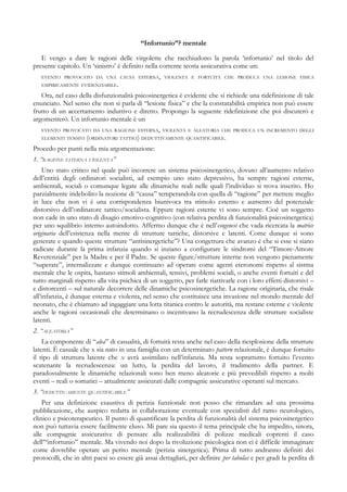 “Infortunio”? mentale
E vengo a dare le ragioni delle virgolette che racchiudono la parola ‘infortunio’ nel titolo del
presente capitolo. Un ‘sinistro’ è definito nella corrente teoria assicurativa come un:
EVENTO PROVOCATO DA UNA CAUSA ESTERNA, VIOLENTA E FORTUITA CHE PRODUCA UNA LESIONE FISICA
EMPIRICAMENTE EVIDENZIABILE.
Ora, nel caso della disfunzionalità psicosinergetica è evidente che si richiede una ridefinizione di tale
enunciato. Nel senso che non si parla di “lesione fisica” e che la constatabilità empirica non può essere
frutto di un accertamento induttivo e diretto. Propongo la seguente ridefinizione che poi discuterò e
argomenterò. Un infortunio mentale è un
EVENTO PROVOCATO DA UNA RAGIONE ESTERNA, VIOLENTA E ALEATORIA CHE PRODUCA UN INCREMENTO DEGLI
ELEMENTI TENSIVI (ORDINATORI TATTICI) DEDUTTIVAMENTE QUANTIFICABILE.
Procedo per punti nella mia argomentazione:
1. “RAGIONE ESTERNA VIOLENTA”
Uno stato critico nel quale può incorrere un sistema psicosinergetico, dovuto all’aumento relativo
dell’entità degli ordinatori socialisti, ad esempio uno stato depressivo, ha sempre ragioni esterne,
ambientali, sociali o comunque legate alle dinamiche reali nelle quali l’individuo si trova inserito. Ho
parzialmente indebolito la nozione di “causa” temperandola con quella di “ragione” per mettere meglio
in luce che non vi è una corrispondenza biunivoca tra stimolo esterno e aumento del potenziale
distorsivo dell’ordinatore tattico/socialista. Eppure ragioni esterne vi sono sempre. Cioè un soggetto
non cade in uno stato di disagio emotivo-cognitivo (con relativa perdita di funzionalità psicosinergetica)
per uno squilibrio interno autoindotto. Affermo dunque che è nell’esogenesi che vada ricercata la matrice
originaria dell’esistenza nella mente di strutture tattiche, distorsive e latenti. Come dunque si sono
generate e quando queste strutture “antisinergetiche”? Una congettura che avanzo è che si esse si siano
radicate durante la prima infanzia quando si inziano a configurare le sindromi del “Timore-Amore
Reverenziale” per la Madre e per il Padre. Se queste figure/strutture interne non vengono pienamente
“superate”, internalizzate e dunque continuano ad operare come agenti eteronomi rispetto al sistma
mentale che le ospita, bastano stimoli ambientali, tensivi, problemi sociali, o anche eventi fortuiti e del
tutto marginali rispetto alla vita psichica di un soggetto, per farle riattivarle con i loro effetti distorsivi –
e distorcenti – sul naturale decorrere delle dinamiche psicosinergetiche. La ragione originaria, che risale
all’infanzia, è dunque esterna e violenta, nel senso che costituisce una invasione nel mondo mentale del
neonato, che è chiamato ad ingaggiare una lotta titanica contro le autorità, ma restane esterne e violente
anche le ragioni occasionali che determinano o incentivano la recrudescenza delle strutture socialiste
latenti.
2. “ALEATORIA”
La componente di “alea” di casualità, di fortuità resta anche nel caso della riesplosione della strutture
latenti. È casuale che x sia nato in una famiglia con un determinato pattern relazionale, è dunque fortuito
il tipo di struttura latente che x avrà assimilato nell’infanzia. Ma resta soprattutto fortuito l’evento
scatenante la recrudescenza: un lutto, la perdita del lavoro, il tradimento della partner. E
paradossalmente le dinamiche relazionali sono ben meno aleatorie e più prevedibili rispetto a molti
eventi – reali o somatici – attualmente assicurati dalle compagnie assicurative operanti sul mercato.
3. “DEDUTTIVAMENTE QUANTIFICABILE”
Per una definizione esaustiva di perizia funzionale non posso che rimandare ad una prossima
pubblicazione, che auspico redatta in collaborazione eventuale con specialisti del ramo neurologico,
clinico e psicoterapeutico. Il punto di quantificare la perdita di funzionalità del sistema psicosinergetico
non può tuttavia essere facilmente eluso. Mi pare sia questo il tema principale che ha impedito, sinora,
alle compagnie assicurative di pensare alla realizzabilità di polizze medicali coprenti il caso
dell’“infortunio” mentale. Ma vivendo noi dopo la rivoluzione psicologica non ci è difficile immaginare
come dovrebbe operare un perito mentale (perizia sinergetica). Prima di tutto andranno definiti dei
protocolli, che in altri paesi so essere già assai dettagliati, per definire per tabulas e per gradi la perdita di
 