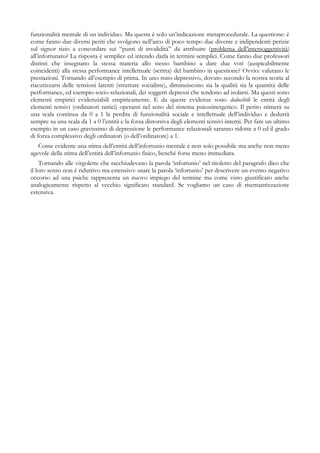 funzionalità mentale di un individuo. Ma questa è solo un’indicazione metaprocedurale. La questione: è
come fanno due diversi periti che svolgono nell’arco di poco tempo due diverse e indipendenti perizie
sul signor tizio a concordare sui “punti di invalidità” da attribuire (problema dell’intersoggettività)
all’infortunato? La risposta è semplice ed intendo darla in termini semplici. Come fanno due professori
distinti che insegnano la stessa materia allo stesso bambino a dare due voti (auspicabilmente
coincidenti) alla stessa performance intellettuale (scritta) del bambino in questione? Ovvio: valutano le
prestazioni. Tornando all’esempio di prima. In uno stato depressivo, dovuto secondo la nostra teoria al
riacutizzarsi delle tensioni latenti (strutture socialiste), diminuiscono sia la qualità sia la quantità delle
performance, ed esempio socio-relazionali, dei soggetti depressi che tendono ad isolarsi. Ma questi sono
elementi empirici evidenziabili empiricamente. E da queste evidenze sono deducibili le entità degli
elementi tensivi (ordinatori tattici) operanti nel seno del sistema psicosinergetico. Il perito stimerà su
una scala continua da 0 a 1 la perdita di funzionalità sociale e intellettuale dell’individuo e dedurrà
sempre su una scala da 1 a 0 l’entità e la forza distorsiva degli elementi tensivi interni. Per fare un ultimo
esempio in un caso gravissimo di depressione le performance relazionali saranno ridotte a 0 ed il grado
di forza complessivo degli ordinatori (o dell’ordinatore) a 1.
Come evidente una stima dell’entità dell’infortunio mentale è non solo possibile ma anche non meno
agevole della stima dell’entità dell’infortunio fisico, benché forse meno immediata.
Tornando alle virgolette che racchiudevano la parola ‘infortunio’ nel titoletto del paragrafo dico che
il loro senso non è riduttivo ma estensivo: usare la parola ‘infortunio’ per descrivere un evento negativo
occorso ad una psiche rappresenta un nuovo impiego del termine ma come visto giustificato anche
analogicamente rispetto al vecchio significato standard. Se vogliamo un caso di risemantizzazione
estensiva.
 