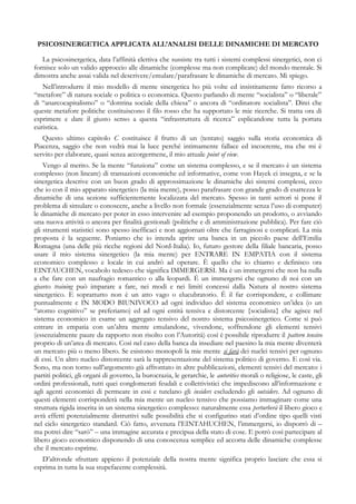 PSICOSINERGETICA APPLICATA ALL’ANALISI DELLE DINAMICHE DI MERCATO
La psicosinergetica, data l’affinità elettiva che sussiste tra tutti i sistemi complessi sinergetici, non ci
fornisce solo un valido approccio alle dinamiche (complesse ma non complicate) del mondo mentale. Si
dimostra anche assai valida nel descrivere/emulare/parafrasare le dinamiche di mercato. Mi spiego.
Nell’introdurre il mio modello di mente sinergetica ho più volte ed insistitamente fatto ricorso a
“metafore” di natura sociale o politica o economica. Questo parlando di mente “socialista” o “liberale”
di “anarcocapitalismo” o “dottrina sociale della chiesa” o ancora di “ordinatore socialista”. Direi che
queste metafore politiche costituiscono il filo rosso che ha supportato le mie ricerche. Si tratta ora di
esprimere e dare il giusto senso a questa “infrastruttura di ricerca” esplicandone tutta la portata
euristica.
Questo ultimo capitolo C costituisce il frutto di un (tentato) saggio sulla storia economica di
Piacenza, saggio che non vedrà mai la luce perché intimamente fallace ed incoerente, ma che mi è
servito per elaborare, quasi senza accorgermene, il mio attuale point of view.
Vengo al merito. Se la mente “funziona” come un sistema complesso, e se il mercato è un sistema
complesso (non lineare) di transazioni economiche ed informative, come von Hayek ci insegna, e se la
sinergetica descrive con un buon grado di approssimazione le dinamiche dei sistemi complessi, ecco
che io con il mio apparato sinergetico (la mia mente), posso parafrasare con grande grado di esattezza le
dinamiche di una sezione sufficientemente localizzata del mercato. Spesso in tanti settori si pone il
problema di simulare o conoscere, anche a livello non formale (essenzialmente senza l’uso di computer)
le dinamiche di mercato per poter in esso intervenire ad esempio proponendo un prodotto, o avviando
una nuova attività o ancora per finalità gestionali (politiche e di amministrazione pubblica). Per fare ciò
gli strumenti statistici sono spesso inefficaci e non aggiornati oltre che farraginosi e complicati. La mia
proposta è la seguente. Poniamo che io intenda aprire una banca in un piccolo paese dell’Emilia
Romagna (una delle più ricche regioni del Nord-Italia). Io, futuro gestore della filiale bancaria, posso
usare il mio sistema sinergetico (la mia mente) per ENTRARE IN EMPATIA con il sistema
economico complesso e locale in cui andrò ad operare. È quello che io chiamo e definisco ora
EINTAUCHEN, vocabolo tedesco che significa IMMERGERSI. Ma è un immergersi che non ha nulla
a che fare con un naufragio romantico o alla leopardi. È un immergersi che ognuno di noi con un
giusto training può imparare a fare, nei modi e nei limiti concessi dalla Natura al nostro sistema
sinergetico. E soprattutto non è un atto vago o elucubratorio. È il far corrispondere, e collimare
puntualmente e IN MODO BIUNIVOCO ad ogni individuo del sistema economico un’idea (o un
“atomo cognitivo” se preferiamo) ed ad ogni entità tensiva e distorcente {socialista} che agisce nel
sistema economico in esame un aggregato tensivo del nostro sistema psicosinergetico. Come si può
entrare in empatia con un’altra mente emulandone, vivendone, soffrendone gli elementi tensivi
(essenzialmente paure da rapporto non risolto con l’Autorità) così è possibile riprodurre il pattern tensivo
proprio di un’area di mercato. Così nel caso della banca da insediare nel paesino la mia mente diventerà
un mercato più o meno libero. Se esistono monopoli la mie mente si farà dei nuclei tensivi per ognuno
di essi. Un altro nucleo distorcente sarà la rappresentazione del sistema politico di governo. E così via.
Sono, ma non torno sull’argomento già affrontato in altre pubblicazioni, elementi tensivi del mercato: i
partiti politici, gli organi di governo, la burocrazia, le gerarchie, le autorities morali o religiose, le caste, gli
ordini professionali, tutti quei conglomerati feudali e collettivistici che impediscono all’informazione e
agli agenti economici di permeare in essi e tutelano gli insiders escludendo gli outsiders. Ad ognuno di
questi elementi corrisponderà nella mia mente un nucleo tensivo che possiamo immaginare come una
struttura rigida inserita in un sistema sinergetico complesso: naturalmente essa perturberà il libero gioco e
avrà effetti potenzialmente distruttivi sulle possibilità che si configurino stati d’ordine tipo quelli visti
nel ciclo sinergetico standard. Ciò fatto, avvenuta l’EINTAHUCHEN, l’immergersi, io disporrò di –
ma potrei dire “sarò” – una immagine accurata e precipua della stato di cose. E potrò così partecipare al
libero gioco economico disponendo di una conoscenza semplice ed accorta delle dinamiche complesse
che il mercato esprime.
D’altronde sfruttare appieno il potenziale della nostra mente significa proprio lasciare che essa si
esprima in tutta la sua stupefacente complessità.
 