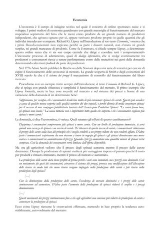 Economia
L’economia è il campo di indagine teorica nel quale il concetto di ordine spontaneo nasce e si
sviluppa. I primi studiosi di economia guardavano con grande meraviglia al funzionamento del mercato
stupendosi soprattutto del fatto che le merci erano prodotte da un grande numero di produttori
indipendenti, che agivano ognuno per sé, eppure venivano prodotte proprio in quelle quantità che gli
individui intendevano comprare. Richard G. Lipsey nell’introduzione al suo testo Economia,1
osserva che
i primi filosofi-economisti non capivano perché «a parte i disastri naturali, non c’erano né grandi
surplus, né grandi mancanze di prodotti». Come fa il mercato, si chiede sempre Lipsey, a determinare
questo ordine senza che vi sia «un corpo centrale che dirige e coordina tutti i comportamenti?»
L’incessante processo di adattamento, quasi di dialogo informativo, che si svolge continuamente tra
produttori e consumatori riesce a tenere perfettamente conto delle mutazioni nei gusti della domanda
determinando altrettanti feedback da parte dei produttori.
Nel 1776 Adam Smith pubblicò la Ricchezza delle Nazioni dopo una serie di tentativi per cercare di
capire il funzionamento delle economie di mercato. La grande scoperta di Smith e degli economisti del
XVIII secolo fu che è il sistema dei prezzi il meccanismo di controllo del funzionamento del libero
mercato.
Procediamo con un esempio tratto sempre dall’introduzione al testo Economia di Richard G. Lipsey,
che ci spiega con grande chiarezza e semplicità il funzionamento del mercato. Il primo esempio che
Lipsey formula, mette in luce cosa succede nel mercato e nel sistema dei prezzi a fronte di una
variazione della domanda di un determinato bene:
Supponiamo, per esempio, che i consumatori desiderino molto di più consumare spinaci che carote. Questo può accadere
a causa di qualche nuova scoperta sulle qualità nutritive dei due vegetali, o perché diventa di moda consumare spinaci
per il successo di una campagna pubblicitaria lanciata dall’Associazione Produttori Spinaci: “Le carote fanno bene,
gli spinaci sono buoni.” La causa tuttavia non è importante; tutto quello che importa è che i consumatori vogliono più
spinaci e meno carote.2
La domanda, ci dice l’economista, è variata. Quali saranno gli effetti di questo cambiamento?
Dapprima i consumatori compreranno più spinaci e meno carote. Con un livello di produzione immutato, si avrà
quindi una carenza di spinaci e un eccesso di carote. Per liberarsi di questo eccesso di carote, i commercianti ridurranno
il prezzo delle carote sulla base del principio che è meglio venderle a un prezzo ridotto che non venderle affatto. D’altra
parte i commercianti scopriranno che non riescono a tenere in negozio gli spinaci e gli spinaci diventeranno una merce
scarsa e i commercianti ne aumenteranno il prezzo. Quando i prezzi aumentano una quantità minore di spinaci verrà
comprata. Così la domanda dei consumatori verrà limitata dall’offerta disponibile.
Ma ora gli agricoltori vedono che il prezzo degli spinaci aumenta mentre il prezzo delle carote
diminuisce. Dunque la produzione di spinaci risulterà più vantaggiosa rispetto al passato perché il costo
per produrli è rimasto immutato, mentre il prezzo di mercato è aumentato.
La produzione delle carote darà meno profitti di prima perché i costi sono immutati, ma i prezzi sono diminuiti. Così
un mutamento dei gusti dei consumatori, attraverso il sistema dei prezzi, provoca una modificazione dell’allocazione
delle risorse in modo tale che meno risorse vengono impiegate nella produzione delle carote e più risorse nella
produzione degli spinaci.3
[…]
Con la diminuzione della produzione delle carote, l’eccedenza di mercato diminuirà e i prezzi delle carote
cominceranno ad aumentare. D’altra parte l’aumento della produzione di spinaci ridurrà il surplus e i prezzi
diminuiranno.
[…]
Questi movimenti dei prezzi continueranno fino a che agli agricoltori non conviene più ridurre la produzione di carote e
aumentare la produzione di spinaci.
Ecco come Lipsey riassume le osservazioni effettuate, mettendo in luce proprio la tendenza auto-
stabilizzante, auto-ordinante del mercato:
 