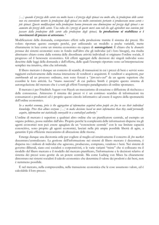 […] quando il prezzo delle carote era molto basso e il prezzo degli spinaci era molto alto, la produzione delle carote
non era conveniente mentre la produzione degli spinaci era molto conveniente; pertanto si producevano meno carote e
più spinaci. Queste modificazioni nella produzione hanno provocato una diminuzione nel prezzo degli spinaci e un
aumento dei prezzi delle carote. Una volta che i prezzi di queste merci sono tali che agli agricoltori non conviene più
passare dalla produzione delle carote alla produzione degli spinaci, la produzione si stabilizza e i
movimenti di prezzo si arrestano. 4
Modificazioni della domanda, comportano effetti sulla produzione tramite il sistema dei prezzi. Ho
voluto riportare questo esempio perché, pur utilizzando un modello a poche variabili, mette
chiaramente in luce come un sistema economico sia capace di autoregolarsi. E chiaro che le dramatis
personae dei sistemi economici sono in fondo null’altro che gli individui (ed i loro bisogni), ma risulta
altrettanto chiaro come dalla somma delle disordinate attività individuali si originano l’ordine sociale, il
progresso ed il benessere economico. Gli effetti aggregati delle decisioni dei singoli individui sono
descritte dalle leggi della domanda e dell’offerta, delle quali l’esempio riportato sono un’interpretazione
semplice ma intuitiva, oltre che informale.
Il libero mercato è dunque un contesto di scambi, di transazioni in cui i prezzi di beni e servizi sono
raggiunti esclusivamente dalla mutua interazione di venditori e acquirenti. E venditori e acquirenti, pur
contribuendo ad un processo ordinato, non sono forzati a “fare-così-e-così” da un agente superiore che
coordini le loro attività. La “mano nascosta” di cui parlava Smith è proprio questo sistema di
autoregolazione del mercato che è a tutti gli effetti l’esempio paradigmatico di ordine spontaneo.
Il mercato è per Friedrich August von Hayek un meccanismo di creazione e diffusione di ricchezza e
delle conoscenze. Attraverso il sistema dei prezzi vi è un continuo scambio di informazioni tra
consumatori e produttori ed è proprio questo circolo informativo ad essere il segreto della spontaneità
dell’ordine economico.
In a market economy, price is the aggregation of information acquired when people are free to use their individual
knowledge. Price then allows everyone […] to make decisions based on more information than they could personally
acquire, information not statistically conveyable to a centralized authority.5
L’ordine di mercato è superiore a qualsiasi altro ordine che un pianificatore centrale, ad esempio un
organo politico, possa stabilire dall’alto. Proprio perchè la complessità delle informazioni disperse tra gli
agenti economici non può essere uguagliata da un “conoscitore centrale” con le sue limitate capacità
conoscitive, sono proprio gli agenti economici, lasciati nella più ampia possibile libertà di agire, a
garantire il più efficiente meccanismo di allocazione delle risorse.
Emerge dunque una dicotomia utile per cogliere al meglio ed intuitivamente il concetto di free market:
decentrato/centralizzato. La gestione dell’informazione nei sistemi di libero mercato è decentrata, è
dispersa tra i milioni di individui che agiscono, producono, comprano, vendono i beni. Nei sistemi di
governo illiberali, siano essi socialisti o corporativisti, o le varie varianti “miste” che si collocano tra il
modello del libero mercato e il modello del mercato pianificato, l’informazione e le decisioni relative al
sistema dei prezzi sono gestite da un potere centrale. Ma come Ludwig von Mises ha chiaramente
dimostrato nei sistemi socialisti il calcolo economico che determina il valore dei prodotti e dei beni, non
è nemmeno possibile.
È nel mercato, nella compravendita, nella transazione economica che le cose assumono valore, ed è
calcolabile il loro prezzo.
 