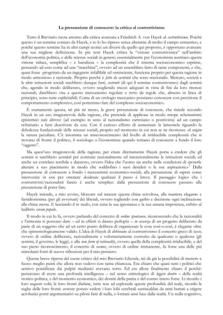La presunzione di conoscere: la critica al costruttivismo
Tutto il Breviario ruota attorno alla critica avanzata a Friedrich A. von Hayek al costruttivismo. Poiché
questo è un termine coniato da Hayek, e io lo ho ripreso senza alterarne di molto il campo semantico, e
poiché questo termine ha in altri campi teorici usi diversi da quello qui proposto, è opportuno avanzare
una sua migliore definizione. In più testi Hayek critica la “visione costruttivistica” nell’ambito
dell’economia politica, e delle scienze sociali in genere; essenzialmente per l’economista austriaco questa
visione riduce, semplifica – e banalizza – la complessità che il sistema socioeconomico esprime,
pensando ad esso come ad una “macchina”, ovvero ad un assemblato fatto di tante componenti, e che,
quasi fosse progettato da un ingegnere infallibile ed onnisciente, funziona proprio per questa ragione in
modo armonioso e razionale. Proprio perché è fatto da uomini che sono «razionali». Mercato, società e
le altre istituzioni sociali sarebbero dunque fatti, costruiti (di qui il termine costruttivismo) dagli uomini
che, agendo in modo deliberato, ovvero scegliendo mezzi adeguati in vista di fini da loro ritenuti
razionali, darebbero vita a questo meccanismo regolare e retto da regole che, almeno in linea di
principio, sono tutte esplicitabili. Come di un orologio meccanico possiamo conoscere con precisione il
comportamento complessivo, così potremmo fare del complesso socioeconomico.
È esattamente questa, né più né meno, la grave presunzione di conoscere, che risiede secondo
Hayek in un uso irragionevole della ragione, che pretende di applicare in modo miope schematismi
epistemici nati altrove (ad esempio in seno al razionalismo cartesiano o positivista) ad un campo
refrattario a farsi descrivere da essi. Con il curioso effetto di aumentare la lamentela riguardo la
debolezza fondazionale delle scienze sociali, proprio nel momento in cui non se ne riconosce ab origine
la natura peculiare. C’è insomma un misconoscimento del livello di irriducibile complessità che si
trovano di fronte il politico, il sociologo o l’economista quando tentano di conoscere a fondo il loro
“oggetto”.
Ma quest’uso irragionevole della ragione, per citare direttamente Hayek porta a credere che gli
uomini si sarebbero accordati per costruire razionalmente ed intenzionalmente le istituzioni sociali; ed
anche un correlato terribile e dannoso, ovvero l’idea che l’uomo sia anche nelle condizioni di «poterle
alterare a suo piacimento in modo che soddisfino i suoi desideri o le sue aspirazioni.»1
Dalla
presunzione di conoscere a fondo i meccanismi economico-sociali, alla presunzione di sapere come
intervenire in essi per ottenere desiderata qualsiasi il passo è breve. Il passaggio logico che i
costruttivisti/razionalisti fanno è anche semplice: dalla presunzione di conoscere passano alla
presunzione di poter fare.
Hayek intende, a mio avviso, bloccare sul nascere questa china scivolosa, alla maniera elegante e
fastidiosissima (per gli avversari) dei liberali, ovvero togliendo con garbo e decisione ogni inclinazione
alla china stessa. E lasciando il re nudo, con tutta la sua ignoranza e la sua umana impotenza, esibito al
ludibrio coram populo.
Il modo in cui lo fa, ovvero parlando del concetto di ordine spontaneo, riconoscendo che la razionalità
e l’armonia si possono dare – ed in effetti si danno perlopiù – in assenza di un progetto deliberato da
parte di un soggetto che ad un certo punto delibera di organizzare le cose così-o-così, è elegante oltre
che epistemologicamente valido. L’idea di Hayek di abbinare al costruttivismo il concetto greco di taxis,
ovvero di ordine deliberato, razionalmente e volontariamente costruito da qualcuno o qualcosa (gli
uomini, il governo, le leggi), e alla new form of rationality, ovvero quella della complessità irriducibile, e del
suo pieno riconoscimento, il concetto di cosmos, ovvero di ordine immanente, fu forse una delle più
stimolanti fonti di nuove riflessioni per il mio pensiero.
Questa breve ripresa del cuore critico del mio Breviario Liberale, mi dà già la possibilità di mettere a
fuoco meglio punti che allora non vedevo con tanta chiarezza. Era chiaro che quasi tutti i politici che
sentivo pontificare dai pulpiti mediatici avevano torto. Ed era allora finalmente chiaro il perché:
pensavano di avere una profonda intelligenza – nel senso etimologico di leggere dentro – della realtà
storico-politica, e del momento economico, dei destini della patria e del cosmo intero forse. Li ricordo i
loro augusti volti, le loro fronti diafane, tutte tese ad esplorarle queste profondità del reale, ricordo le
rughe delle loro fronti: avreste potuto vedere i loro lobi cerebrali surriscaldati da anni buttati a erigere
acrobatici ponti argomentativi su piloni fatti di nulla, o lontani anni luce dalla realtà. Un nulla cognitivo,
 