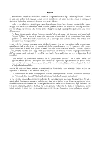 Diritto
Non è solo il sistema economico ad esibire un comportamento del tipo “ordine spontaneo”. Anche
in tanti altri ambiti delle scienze sociali, spesso considerate soft science rispetto a fisica o biologia, il
fenomeno dell’ordine spontaneo si mostra con tutta evidenza.
Nella teoria del diritto è stato in particolare lo studioso torinese Bruno Leoni a mettere in luce come
la legge ed il diritto non si riducono a ciò che viene prodotto dai re o dai parlamenti. L’idea positivistica
per cui la legge è contenuta nelle norme scritte ed approvate dagli organi politici per Leoni deve essere
abbandonata.
Per Leoni bisogna guardare ad una “esperienza giuridica” che è più ampia e più interessante degli annali della
Gazzetta Ufficiale. Un universo di norme scritte e non scritte, di convenzioni, di usi, che costituisce il vero “ordine
spontaneo” del diritto. Una sorta di vocabolario per la convivenza civile, costruito mattone dopo mattone, dalle
generazioni che ci hanno preceduto.6
Leoni preferisce dunque tutto quel corpus di dottrine non scritte ma ben radicate nella nostra azione
quotidiana – dalle regole ai precetti morali – che influenzano la nostra vita. È soprattutto nella cultura
anglosassone che il diritto non scritto, il diritto delle corti, è ben diffuso e radicato. Il diritto secondo
Leoni, anziché esaurirsi nelle Leggi scritte (e deliberate da un decisore politico) sorge spontaneamente
dall’interazione degli individui, è, per dirla con Hayek, frutto dell’azione ma non dell’intenzione degli
individui.
Leoni paragona la pianificazione economica con la “pianificazione legislativa”, con il diritto “scritto” dal
legislatore. Ordine spontaneo è invece quello della “common law” anglosassone, legge abbarbicata alle spire del sociale,
che a noi si presenta come un fiume sempre in piena di “precedenti” sortiti dall’azione di tribunali e giurie decentrati
ed indipendenti l’uno dall’altro.7
Manca del tutto un piano univoco in questo diritto frutto della prassi comune. Non è scritto dal
legislatore al momento x, per ottenere effetti y o z.
La lenta evoluzione delle norme, il loro progressivo adattarsi, il loro sopravvivere o decadere a seconda delle circostanze,
non è irrazionale. Non lo è perché è frutto delle interazioni di individui che agiscono razionalmente.8
In La Libertà e la Legge, Leoni si mette sulla scia dei grandi pensatori austriaci, Menger, Mises, Hayek e
scegliendo il diritto come campo di indagine specifico, mette in luce come il corpus normativo, inteso
eminentemente come common law, deriva spontaneamente dalla mutua interazione degli individui, dei
loro comportamenti, delle loro habits, e che si crea poi una evoluzione che mette in competizione questi
istituti giuridici in modo che i più idonei possano sopravvivere e fungere da normae dell’azione umana.9
 