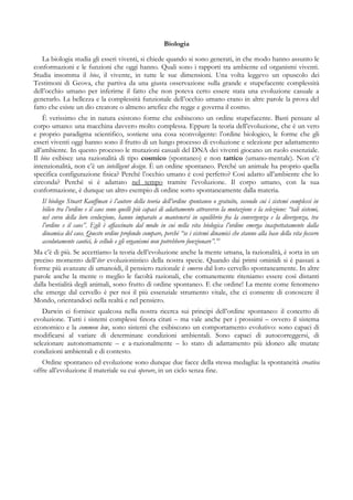 Biologia
La biologia studia gli esseri viventi, si chiede quando si sono generati, in che modo hanno assunto le
conformazioni e le funzioni che oggi hanno. Quali sono i rapporti tra ambiente ed organismi viventi.
Studia insomma il bios, il vivente, in tutte le sue dimensioni. Una volta leggevo un opuscolo dei
Testimoni di Geova, che partiva da una giusta osservazione sulla grande e stupefacente complessità
dell’occhio umano per inferirne il fatto che non poteva certo essere stata una evoluzione casuale a
generarlo. La bellezza e la complessità funzionale dell’occhio umano erano in altre parole la prova del
fatto che esiste un dio creatore o almeno artefice che regge e governa il cosmo.
È verissimo che in natura esistono forme che esibiscono un ordine stupefacente. Basti pensare al
corpo umano: una macchina davvero molto complessa. Eppure la teoria dell’evoluzione, che è un vero
e proprio paradigma scientifico, sostiene una cosa sconvolgente: l’ordine biologico, le forme che gli
esseri viventi oggi hanno sono il frutto di un lungo processo di evoluzione e selezione per adattamento
all’ambiente. In questo processo le mutazioni casuali del DNA dei viventi giocano un ruolo essenziale.
Il bios esibisce una razionalità di tipo cosmico (spontaneo) e non tattico (umano-mentale). Non c’è
intenzionalità, non c’è un intelligent design. È un ordine spontaneo. Perché un animale ha proprio quella
specifica configurazione fisica? Perché l’occhio umano è così perfetto? Così adatto all’ambiente che lo
circonda? Perchè si è adattato nel tempo tramite l’evoluzione. Il corpo umano, con la sua
conformazione, è dunque un altro esempio di ordine sorto spontaneamente dalla materia.
Il biologo Stuart Kauffman è l’autore della teoria dell’ordine spontaneo o gratuito, secondo cui i sistemi complessi in
bilico tra l’ordine e il caos sono quelli più capaci di adattamento attraverso la mutazione e la selezione: “tali sistemi,
nel corso della loro evoluzione, hanno imparato a mantenersi in equilibrio fra la convergenza e la divergenza, tra
l’ordine e il caos”. Egli è affascinato dal modo in cui nella vita biologica l’ordine emerga inaspettatamente dalla
dinamica del caos. Questo ordine profondo compare, perché “se i sistemi dinamici che stanno alla base della vita fossero
assolutamente caotici, le cellule e gli organismi non potrebbero funzionare”.10
Ma c’è di più. Se accettiamo la teoria dell’evoluzione anche la mente umana, la razionalità, è sorta in un
preciso momento dell’iter evoluzionistico della nostra specie. Quando dai primi ominidi si è passati a
forme più avanzate di umanoidi, il pensiero razionale è emerso dal loro cervello spontaneamente. In altre
parole anche la mente o meglio le facoltà razionali, che comunemente riteniamo essere così distanti
dalla bestialità degli animali, sono frutto di ordine spontaneo. E che ordine! La mente come fenomeno
che emerge dal cervello è per noi il più essenziale strumento vitale, che ci consente di conoscere il
Mondo, orientandoci nella realtà e nel pensiero.
Darwin ci fornisce qualcosa nella nostra ricerca sui principi dell’ordine spontaneo: il concetto di
evoluzione. Tutti i sistemi complessi finora citati – ma vale anche per i prossimi – ovvero il sistema
economico e la common low, sono sistemi che esibiscono un comportamento evolutivo: sono capaci di
modificarsi al variare di determinate condizioni ambientali. Sono capaci di autocorreggersi, di
selezionare autonomamente – e a-razionalmente – lo stato di adattamento più idoneo alle mutate
condizioni ambientali e di contesto.
Ordine spontaneo ed evoluzione sono dunque due facce della stessa medaglia: la spontaneità creativa
offre all’evoluzione il materiale su cui operare, in un ciclo senza fine.
 