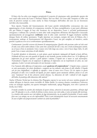 Fisica
Il fisico che ha colto con maggior perspicuità il concetto di spontaneous order, prendendo spunto dai
suoi studi sulla teoria dei Laser è Herman Haken. Nel suo libro Nel Senso della Sinergetica ci offre una
serie di preziosi esempi su come anche in fisica l’emergere dell’ordine dal caos sia un fenomeno
tutt’altro che trascurabile.
Non riporto l’analisi del funzionamento del Laser perchè richiederebbe conoscenze che non
appartengono al mio dominio di competenze teoriche. In linea esemplificativa si può però affermare
che per Haken il raggio di luce che fuoriesce da un dispositivo Laser è un’onda perfettamente
omogenea e ordinata che è prevalsa su tante altre onde antagoniste all’interno del dispositivo riuscendo
spontaneamente ad assoggettare (ordinare) tutte le altre onde concorrenti. Il raggio risultante sarebbe
dunque frutto di ordine spontaneo. Voglio riportare un esempio, sempre dal testo di Haken, che è
teoricamente analogo al funzionamento del dispositivo Laser, ma più semplice ed intuitivo, anche
perché è qualcosa con cui ci confrontiamo quotidianamente.
Continuamente è possibile osservare dei fenomeni di autorganizzazione. Qualche volta possiamo vedere nel cielo cortei
di nubi, ossia schiere molto ordinate. Come sanno bene i praticanti del volo a vela, non si tratta di formazioni statiche,
ma di masse d’aria in movimento: l’aria si muove verso l’alto lungo una corsia e verso il basso lungo l’altra. In altre
parole l’aria si muove sotto forma di rulli cilindrici.
È possibile riprodurre in laboratorio, su scala minore, questi movimenti, impiegando del liquido al posto dell’aria.
Scaldando dal basso una certa quantità di liquido in una bacinella, possono accadere diverse cose. Se la differenza di
temperatura fra gli strati superiori e quelli inferiori è minima, il liquido non si muove su scala macroscopica.
Naturalmente il liquido cerca di compensare la differenza di temperatura con un trasferimento di calore, ma come
sappiamo, il calore è un moto microscopico che non riusciamo a vedere.
Con l’aumento della differenza di temperatura accade qualcosa di sorprendente11
il liquido inizia a muoversi
su scala macroscopica, per niente disordinato e scomposto ma ben ordinato, sotto forma di rulli cilindrici. Il liquido
sale per fasce longitudinali, si raffredda in superficie e torna di nuovo verso il basso. Ciò che stupisce in questa
formazione di rulli è che le molecole del liquido, per poter compiere questo movimento collettivo, devono in un certo
senso “comunicare” fra di loro attraverso enormi distanze. La dimensione dei rulli è miliardi di volte maggiore
dell’ordine di grandezza della dimensione delle molecole.11
Anche il Premio Nobel per la chimica Ilya Prigogine espone le sue teorie sul caos: sembra proprio di
vedere all’opera la famosa mano invisibile di Adam Smith. La scienza classica considerava l’universo
come un orologio regolato, ma questa immagine tradizionale, spiega Prigogine, non solo è passata di
moda, ma è falsa:
Il mondo scientifico ha assistito alla rivoluzione di questo schema, attraverso la meccanica quantistica, all’inizio degli
anni ‘20. Quando si sa che, a livello di elettroni, la fisica classica non è più valida, si entra nel mondo delle incertezze.
La struttura della materia non è più definita da leggi deterministiche, ma da modelli di probabilità. Il nostro mondo
fisico non è un orologio, ma un caos imprevedibile! Tutte le teorie deterministiche basate sul necessario concatenamento
di cause ed effetti sono progressivamente sostituite da calcoli di probabilità.12
 
