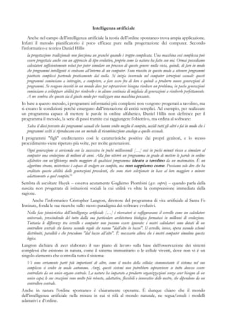 Intelligenza artificiale
Anche nel campo dell’intelligenza artificiale la teoria dell’ordine spontaneo trova ampia applicazione.
Infatti il metodo pianificatorio è poco efficace pure nella progettazione dei computer. Secondo
l’informatico e teorico Daniel Hillis
la progettazione tradizionale non funziona un granché quando è troppo complicata. Una macchina così complessa può
essere progettata anche con un approccio di tipo evolutivo, proprio come la natura ha fatto con noi. Ormai possediamo
calcolatori sufficientemente veloci per poter simulare un processo di questo genere: nulla vieta, quindi, di fare in modo
che programmi intelligenti si evolvano all’interno di un computer. Sono riuscito in questo modo a ottenere programmi
piuttosto complessi partendo praticamente dal nulla. Si inizia inserendo nel computer istruzioni casuali: questi
programmi cominciano a interagire, a competere, a fare sesso fra di loro e quindi a produrre nuove generazioni di
programmi. Se vengono inseriti in un mondo dove per sopravvivere bisogna risolvere un problema, in poche generazioni
cominciano a sviluppare abilità per risolverlo e in alcune centinaia di migliaia di generazioni a risolverlo perfettamente.
A me sembra che questo sia il giusto modo per realizzare una macchina pensante.
In base a questo metodo, i programmi informatici più complessi non vengono progettati a tavolino, ma
si creano le condizioni perché emergano dall’interazione di entità semplici. Ad esempio, per realizzare
un programma capace di mettere le parole in ordine alfabetico, Daniel Hillis non definisce per il
programma il metodo, la serie di passi tramite cui raggiungere l’obiettivo, ma ordina al software:
Salva il dieci percento dei programmi casuali che hanno svolto meglio il compito, uccidi tutti gli altri e fai in modo che i
programmi scelti si riproducano con un metodo di ricombinazione analogo a quello sessuale.
I programmi "figli" erediteranno così le caratteristiche positive dai propri genitori, e lo stesso
procedimento viene ripetuto più volte, per molte generazioni.
Ogni generazione si avvicenda con la successiva in pochi millisecondi […] così in pochi minuti riesco a simulare al
computer una evoluzione di milioni di anni. Alla fine otterrò un programma in grado di mettere le parole in ordine
alfabetico con un’efficienza molto maggiore di qualsiasi programma ideato a tavolino da un matematico. È un
algoritmo strano, misterioso: è capace di svolgere un compito, ma non sappiamo come. Possiamo solo dire che ha
ereditato questa abilità dalle generazioni precedenti, che sono state selezionate in base al loro maggiore o minore
adattamento a quel compito.16
Sembra di ascoltare Hayek – osserva acutamente Gugliemo Piombini (q.v. supra) – quando parla della
nascita non progettata di istituzioni sociali la cui utilità va oltre la comprensione immediata della
ragione.
Anche l’informatico Cristopher Langton, direttore del programma di vita artificiale al Santa Fe
Institute, fonda le sue ricerche sullo stesso paradigma dei software evolutivi.
Nella fase pionieristica dell’intelligenza artificiale […] i ricercatori si raffiguravano il cervello come un calcolatore
universale, prescindendo del tutto dalla sua particolare architettura biologica formatasi in millenni di evoluzione.
Tuttavia le differenze tra cervello e computer non possono essere ignorate: i nostri calcolatori sono dotati di un
controllore centrale che lavora secondo regole che vanno "dall’alto in basso". Il cervello, invece, opera secondo schemi
distribuiti, paralleli e che procedono "dal basso all’alto". È necessario allora che i nostri computer simulino questa
logica.
Langton dichiara di aver elaborato il suo piano di lavoro sulla base dell’osservazione dei sistemi
complessi che esistono in natura, come il sistema immunitario o le cellule viventi, dove non vi è un
singolo elemento che controlla tutto il sistema:
Vi sono certamente parti più importanti di altre, come il nucleo della cellula; ciononostante il sistema nel suo
complesso si evolve in modo autonomo. Anzi, questi sistemi non potrebbero sopravvivere se tutto dovesse essere
controllato da un unico organo centrale. La natura ha imparato a produrre organizzazioni senza aver bisogno di un
unico capo; le sue creazioni sono molto più robuste, adattative, flessibili e innovative delle nostre, che dipendono da un
controllore centrale.
Anche in natura l’ordine spontaneo è chiaramente operante. È dunque chiaro che il mondo
dell’intelligenza artificiale nella misura in cui si rifà al mondo naturale, ne segua/emuli i modelli
adattativi e d’ordine.
 