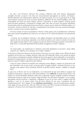 Urbanistica
«La città è come l’Universo». Nessuno l’ha costruita, l’abbiamo fatta tutti insieme: appartenerle
coimplica l’esserne co-autore. Una città non necessariamente presuppone un artefice, un Sindaco-
Pontifex-Maximus che abbia pensato, deliberato ed attuato le regole: essa si fa in gran parte da sé. Oggi
siamo abituati a pensare che senza un piano regolatore, deliberato da una autorità pubblica, come una
municipalità, una città non possa esistere, crescere e funzionare in modo organico. Tuttavia questa
prassi dei piani urbanistici e strutturali di sviluppo delle città, oltre ad essere una pratica affermatasi
recentemente nella low-making policy del governo locale, è spesso terreno fertile per l’arbitrio politico e la
corruzione. Esistono tuttavia sia città nate e perfettamente funzionanti senza una autorità municipale,
sia nate e cresciute senza un piano regolatore.
Un buon esempio di città non-pianificata è Huston. L’idea guida è che la pianificazione urbanistica
può essere lasciata tranquillamente ai privati, in un contesto in cui i diritti di proprietà sono pienamente
tutelati.
A Houston, dove la produzione urbanistica è stata affidata direttamente agli imprenditori privati, con risultati
superiori alle altre città americane comparabili, sia in termini di ambiente, sia in termini di moralità. Il sistema dei
piani regolatori presenta infatti il triste svantaggio di lasciare gli abitanti nell’incertezza riguardo il valore futuro dei
propri terreni e in balia delle imprevedibili decisioni politiche di maggioranze variabili e contingenti.
[…]
Gli uomini politici e gli amministratori ne beneficiano, perché dalla distribuzione di concessioni e licenze edilizie
acquistano voti e influenza, ma la corruzione che ne consegue è dilagante.17
L’esperienza di Houston dimostra che gli incentivi di mercato non sono affatto meno efficaci dei piani
regolatori nel favorire uno sviluppo armonico della città. Gli industriali, infatti, sono portati da ragioni
di convenienza ad impiantare i propri stabilimenti fuori città, lungo le arterie principali o le autostrade; i
proprietari di appartamenti e di negozi cercano di stabilirsi nelle maggiori arterie cittadine; le pompe di
benzina vengono installate negli incroci più trafficati.
I negozi che aprono all’interno di tranquilli centri residenziali avranno difficoltà a competere con quelli situati nelle
zone commerciali o dove la gente lavora, che possono godere di maggiore visibilità e movimento di persone; vi sono
comunque anche numerosi esercizi commerciali all’interno di quartieri abitativi, destinati a soddisfare la domanda
locale.18
In ogni caso, il diverso mix tra usi residenziali e usi commerciali di ogni zona riflette le esigenze del
residente-consumatore, esigenze che nelle città pianificate sono soffocate da quelle dei burocrati e dei
politici. Le attività disturbanti all’interno delle zone residenziali vengono impedite mediante restrizioni
contrattuali contenute negli atti di acquisto degli immobili, che prevedono l’impegno a non svolgere
determinate attività rumorose o inquinanti, a dipingere la casa in un certo colore, a tagliare l’erba del
giardino, e così via. In questo modo sono gli stessi abitanti di una zona a procedere alla sua
“regolamentazione”, che è oggetto di una volontaria accettazione e non di una imposizione politica.
Fatto degno di nota, per ben tre volte (nel 1948, nel 1962 e nel 1993) i tentativi di introdurre un piano
regolatore a Houston sono stati respinti dai cittadini con referendum.19
 