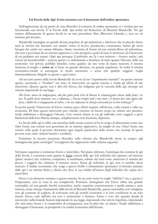 LA Favola delle Api: il mio incontro con il fenomeno dell’ordine spontaneo
Nell’approcciare da un punto di vista filosofico il concetto di ordine spontaneo si è rivelata per me
fenomenale una favola. È la Favola delle Api scritta nel Settecento da Bernard Mandeville. Ho già
trattato diffusamente di questa favola in un mio precedente libro (Breviario Liberale) e non sto ad
insistere più di tanto.
Mandeville immagina un grande alveare popolato di api industriose e laboriose che in piccolo fanno
tutte le attività che facciamo noi umani: vanno al lavoro, producono, consumano, hanno gli stessi
bisogni che anche noi umani abbiamo. Siamo insomma di fronte ad una società libera ed industriosa,
che non è governata da un sistema oppressivo e che prospera e gode di tutte le ricchezze ed il benessere
di cui godiamo noi umani. Ogni ape persegue il particulare suo, fa i suoi interessi – fossero anche i più
viziosi ed inconfessabili – tuttavia questo va indirettamente a beneficio di tutto quanto l’alveare, della sua
economia: vizi privati, pubblici benefici; come guidato da una sorta di mano nascosta il sistema
funziona al meglio e come se vi fosse un grande direttore, un grande regolatore. In realtà il sistema
economico-sociale si autoregola in modo autonomo e senza che qualche soggetto voglia
intenzionalmente dirigerlo in questo o quel senso.
Ad un certo punto della favola Mandeville da avvio al suo “esperimento mentale”: su questo sistema
aperto, autonomo e “fondato” sul vizio, fa intervenire un agente esterno e studia gli effetti di tale
intervento. Questo agente non è altri che Giove, che indignato per la viziosità delle api, irrompe nel
sistema imponendo la sua legge.
Ma Giove, mosso da indignazione, alla fine giurò pieno d’ira di liberare lo schiamazzante alveare dalla frode; e lo
fece. In quello stesso momento, essa si allontana, e l’onestà riempie tutti i suoi cuori, e li mostra loro come appesi alla
forca, i delitti che si vergognavano di vedere, e che ora confessano in silenzio arrossendo per la loro bruttezza.20
In poche parole: l’intervento di Giove sortisce gravi effetti negativi sull’alveare, sulla società e sulla sua
economia. Di fatto questo intervento pur volendo ottenere un buono scopo ne ottiene uno pessimo:
tende addirittura a distruggere l’alveare. Una società chiusa in cui gli individui sono soggetti a gravi
limitazioni della loro libertà, dunque, semplicemente non funziona, deperisce.
La favola delle api ci offre una metafora della nostra società ed ha lo scopo di dimostrarci come una
Open Society, una società non governata da un sistema oppressivo, sia meglio di una Closed Society, una
società nella quale il governo determina ogni singolo particolare della nostra vita (esempi di questi
governi sono stati i sistemi fascisti e socialisti).
Fermiamo la mostra intuizione filosofica sullo schema che Mandeville mette in campo: egli
immagina due piani ontologici21
sovrapposti che rappresento nello schema seguente:
Nel piano superiore è contenuto Giove e nient’altro. Nel piano inferiore, l’ontologia che contiene le api
della favola, è contenuta tutta quanta la finita società delle api. Gli individui che operano sul mercato
(piano umano) che vendono, comprano, si scambiano, rubano dei beni sono, attraverso il sistema dei
prezzi, i soggetti che animano il mercato stesso. Senza gli individui, le api, non ci sarebbe alcun
mercato. L’ordine economico che sorge a questo livello è chiaramente spontaneo: il mercato animato
dalle api è un sistema finito e chiuso che deve la sua vitalità all’azione degli individui che ospita ed a
nient’altro.
Giove è un elemento estraneo a questo sistema. In un certo senso lo coglie “dall’alto” ma, e questo è
l’importante, non in tutta la sua complessità. Possiamo immaginare che Giove abbia una grande
razionalità, ed una grande facoltà conoscitiva, anche superiore estensivamente a quella umana e pure
tuttavia, come emerge chiaramente dalla favola di Bernard Mandeville, questa razionalità così sviluppata
non gli consente di cogliere, di conoscere tutti gli scambi economici e le loro condizioni in un solo
istante. Giove vede dall’alto ma non è onnisciente: è limitato. Tanto è vero che quando decide di
intervenire nella Grande Società imponendo la sua legge, imponendo che tutti la rispettino, imponendo
che tutti siano buoni e si comportino di conseguenza, non fa altro che un danno. Tende addirittura a
distruggere il benessere, la prosperità e la vitalità economica dell’alveare.
 