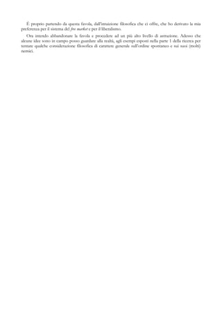 È proprio partendo da questa favola, dall’intuizione filosofica che ci offre, che ho derivato la mia
preferenza per il sistema del free market e per il liberalismo.
Ora intendo abbandonare la favola e procedere ad un più alto livello di astrazione. Adesso che
alcune idee sono in campo posso guardare alla realtà, agli esempi esposti nella parte 1 della ricerca per
tentare qualche considerazione filosofica di carattere generale sull’ordine spontaneo e sui suoi (molti)
nemici.
 