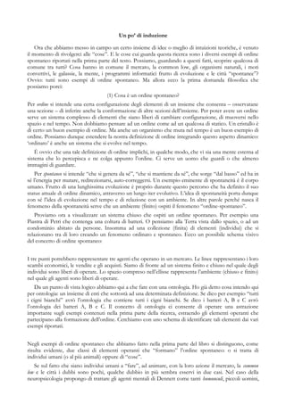 Un po’ di induzione
Ora che abbiamo messo in campo un certo insieme di idee o meglio di intuizioni teoriche, è venuto
il momento di rivolgerci alle “cose”. E le cose cui guarda questa ricerca sono i diversi esempi di ordine
spontaneo riportati nella prima parte del testo. Possiamo, guardando a questi fatti, scoprire qualcosa di
comune tra tutti? Cosa hanno in comune il mercato, la common low, gli organismi naturali, i moti
convettivi, le galassie, la mente, i programmi informatici frutto di evoluzione e le città “spontanee”?
Ovvio: tutti sono esempi di ordine spontaneo. Ma allora ecco la prima domanda filosofica che
possiamo porci:
(1) Cosa è un ordine spontaneo?
Per ordine si intende una certa configurazione degli elementi di un insieme che consenta – osservatane
una sezione – di inferire anche la conformazione di altre sezioni dell’insieme. Per poter avere un ordine
serve un sistema complesso di elementi che siano liberi di cambiare configurazione, di muoversi nello
spazio e nel tempo. Non dobbiamo pensare ad un ordine come ad un qualcosa di statico. Un cristallo è
di certo un buon esempio di ordine. Ma anche un organismo che muta nel tempo è un buon esempio di
ordine. Possiamo dunque estendere la nostra definizione di ordine integrando questo aspetto dinamico:
‘ordinato’ è anche un sistema che si evolve nel tempo.
È ovvio che una tale definizione di ordine implichi, in qualche modo, che vi sia una mente esterna al
sistema che lo percepisca e ne colga appunto l’ordine. Ci serve un uomo che guardi o che almeno
immagini di guardare.
Per spontaneo si intende “che si genera da sé”, “che si mantiene da sé”, che sorge “dal basso” ed ha in
sé l’energia per mutare, redirezionarsi, auto-correggersi. Un esempio eminente di spontaneità è il corpo
umano. Frutto di una lunghissima evoluzione è proprio durante questo percorso che ha definito il suo
status attuale di ordine dinamico, attraverso un lungo iter evolutivo. L’idea di spontaneità porta dunque
con sé l’idea di evoluzione nel tempo e di relazione con un ambiente. In altre parole perché nasca il
fenomeno della spontaneità serve che un ambiente (finito) ospiti il fenomeno “ordine-spontaneo”.
Proviamo ora a visualizzare un sistema chiuso che ospiti un ordine spontaneo. Per esempio una
Piastra di Petri che contenga una coltura di batteri. O pensiamo alla Terra vista dallo spazio, o ad un
condominio abitato da persone. Insomma ad una collezione (finita) di elementi (individui) che si
relazionano tra di loro creando un fenomeno ordinato e spontaneo. Ecco un possibile schema visivo
del concetto di ordine spontaneo:
I tre punti potrebbero rappresentare tre agenti che operano in un mercato. Le linee rappresentano i loro
scambi economici, le vendite e gli acquisti. Siamo di fronte ad un sistema finito e chiuso nel quale degli
individui sono liberi di operare. Lo spazio compreso nell’ellisse rappresenta l’ambiente (chiuso e finito)
nel quale gli agenti sono liberi di operare.
Da un punto di vista logico abbiamo qui a che fare con una ontologia. Ho già detto cosa intendo qui
per ontologia: un insieme di enti che sottostà ad una determinata definizione. Se dico per esempio “tutti
i cigni bianchi” avrò l’ontologia che contiene tutti i cigni bianchi. Se dico i batteri A, B e C avrò
l’ontologia dei batteri A, B e C. Il concetto di ontologia ci consente di operare una astrazione
importante sugli esempi contenuti nella prima parte della ricerca, estraendo gli elementi operanti che
partecipano alla formazione dell’ordine. Cerchiamo con uno schema di identificare tali elementi dai vari
esempi riportati.
Negli esempi di ordine spontaneo che abbiamo fatto nella prima parte del libro si distinguono, come
risulta evidente, due classi di elementi operanti che “formano” l’ordine spontaneo: o si tratta di
individui umani (o al più animali) oppure di “cose”.
Se sul fatto che siano individui umani a “fare”, ad animare, con la loro azione il mercato, la common
low e le città i dubbi sono pochi, qualche dubbio in più sembra esservi in due casi. Nel caso della
neuropsicologia propongo di trattare gli agenti mentali di Dennett come tanti humunculi, piccoli uomini,
 
