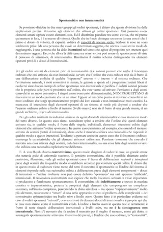 Spontaneità e non intenzionalità
Se possiamo dividere in due macrogruppi gli ordini spontanei, è chiaro che questa divisione ha delle
implicazioni precise. Pensiamo agli elementi che attivano gli ordini spontanei. Essi possono essere
elementi-umani oppure essere elementi-cose. Ed il discrimine peculiare tra uomo e cosa, che mi preme
qui mettere in luce, è il concetto di volontà. Quello che in fondo distingue un uomo da una cosa è che il
primo è dotato di volontà, di capacità volitiva di capacità di operare scelte, laddove le cose ne sono
totalmente prive. Ma una persona che vuole un determinato oggetto, che orienta i suoi atti in modo da
raggiungerlo, è una persona che ha delle intenzioni nel senso che agisce di proposito per ottenere quel
determinato oggetto. Ecco che allora la differenza tra uomo e cosa può essere da questo punto di vista
il possesso di intenzioni, di intenzionalità. Rivediamo il nostro schema distinguendo tra elementi
operanti privi di e dotati di intenzionalità.
Per gli ordini attivati da elementi privi di intenzionalità ci è naturale pensare che anche il fenomeno
ordinato che essi attivano sia non intenzionale, ovvero che l’ordine che esso esibisce non sia il frutto di
una deliberazione esplicita di qualche “superente” esterno – o interno – al sistema ordinato. Che
l’evoluzione naturale, i moti convettivi in natura, le galassie a spirale ed i programmi lasciati liberi di
evolversi siano buoni esempi di ordine spontaneo non-intenzionale è pacifico. È infatti naturale pensare
che le proprietà delle parti si proiettino sull’ordine, che esse vanno ad attivare. Pensiamo a degli atomi
coinvolti in un moto convettivo. I singoli atomi sono privi di intenzionalità, NON PROGETTANO di
muoversi in un modo piuttosto che in un altro. Eppure ad un certo punto si ritrovano coinvolti in un
moto ordinato che sorge spontaneamente proprio dal loro casuale e non-intenzionale moto caotico. La
mancanza di intenzione degli elementi operanti di un sistema ci rende più disposti a credere che
l’aspetto ordinato esibito a livello di insieme (livello macro) non sia il frutto di una grande mente, di un
grande architetto, ovvero di intenzionalità.
Per gli ordini costituiti da individui umani o da agenti dotati di intenzionalità le cose stanno in modo
del tutto diverso. In questo caso siamo naturalmente spinti a credere che l’ordine che questi elementi
attivano sia, in qualche modo, il frutto delle singole, individuali, elementari intenzioni esibite dagli
elementi che attivano l’ordine spontaneo. In questo caso pensiamo, ad esempio, che essendo il mercato
attivato da uomini (dotati di intenzioni), allora anche il mercato esibisca una razionalità che risponde in
qualche modo a queste intenzioni. Tendiamo a pensare anche in questo caso che il fenomeno ordinato
mantenga le caratteristiche che gli elementi attivatori esibiscono. Pensiamo insomma che essendo il
mercato una cosa attivata dagli uomini, dalla loro intenzionalità, sia una cosa fatte dagli uomini ovvero
che esibisca una razionalità esplicitamente deliberata.
F. A. von Hayek chiama costruttivismo, questo modo sbagliato di vedere le cose, un grande errore
che tuttavia gode di universale successo. Il pensiero costruttivista, che è possibile chiamare anche
positivista, illuminista, vede gli ordini spontanei come il frutto di deliberazioni razionali e intenzionali
prese dagli uomini che in qualche modo si sarebbero accordati per costruire questi ordini. È chiaro che
in questo modo di ragionare viene meno del tutto il concetto di spontaneità: se l’ordine del sistema di
elementi risponde nella sua razionalità esibita a deliberazioni prese dagli elementi componenti – dotati
di intenzioni – l’ordine risultante non può essere definito ‘spontaneo’ ma sarà appunto ‘artificiale’,
intenzionale. Il razionalista-costruttivista non capisce che molti fenomeni ordinati di vitale importanza
si producono e funzionano spontaneamente. È costruttivista chi indebitamente e spesso in maniera
emotiva o impressionistica, proietta le proprietà degli elementi che compongono un complexus
sistemico, sull’intero complexus, percorrendo la china scivolosa – ma spesso “esplicativamente” molto
più allettante, rassicurante e “smart” di una serio approccio teorico al problema della complessità – del
cortocircuito epistemologico tra livello micro e livello macro. Questo fatto è in particolare evidente nel
caso di ordini spontanei “animati”, ovvero attivati da elementi dotati di intenzionalità: è proprio qui che
le cose non stanno come il costruttivista crede. L’ordine a livello macro in questo caso è certamente il
frutto di tante singole deliberazioni intenzionali a livello micro, ma ne è la conseguenza non
intenzionale. Non c’è nessuno che fa andare il mercato per il meglio: il mercato, come già detto, si
autoregola spontaneamente attraverso il sistema dei prezzi, e l’ordine che esso esibisce, la “razionalità”,
 