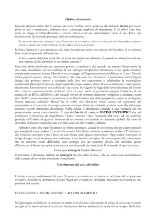 Ordine ed entropia
Quando abbiamo detto che il common sense vede l’ordine come qualcosa che richiede lavoro per essere
posto in atto e mantenuto, abbiamo detto comunque qualcosa di importante. È in effetti vero che,
come ci spiega la Termodinamica, i sistemi chiusi evolvono naturalmente verso il caos. Ecco una
formulazione del secondo principio della termodinamica:
IL SECONDO PRINCIPIO ASSERISCE CHE L’ENTROPIA DI UN SISTEMA ISOLATO LONTANO DALL’EQUILIBRIO TERMICO
TENDE A SALIRE NEL TEMPO, FINCHÉ L’EQUILIBRIO NON È RAGGIUNTO.
In fisica l’entropia è una grandezza che viene interpretata come una misura del disordine di un sistema
fisico o più in generale dell’universo.
In base a questa definizione si può dire, in forma non rigorosa ma esplicativa, che quando un sistema passa da uno
stato ordinato ad uno disordinato la sua entropia aumenta.24
Ecco che allora intuitivamente saremmo portati a concludere che quando un sistema chiuso passa da
uno stato disordinato ad uno ordinato la sua entropia complessiva diminuisca, il suo grado d’ordine
complessivo aumenti. Jaques Monod in un passaggio dell’argomentazione pubblicata in Caso e Necessità
critica proprio questa visione. Nel ribattere alle obiezioni dei creazionisti, i sostenitori dell’intelligent
design, che portano spesso a sostegno delle loro tesi creazioniste o telefinaliste la meravigliosa
complessità struttural-funzionale degli organi del corpo umano, arriva ad una conclusione, a mio parere,
illuminante. Consideriamo una cellula per un istante. Se valgono le leggi della termodinamica ed il fatto
che i sistemi spontaneamente evolvono verso il caos, come ci possiamo spiegare l’esistenza di un
nucleo, di un DNA, dell’RNA o dei vacuoli, ovvero di strutture altamente complesse e ordinate, oserei
dire “belle”, senza ammettere la presenza di un Dio Creatore che abbia progettato, come un orologiaio,
l’intera struttura cellulare? Monod ha in serbo una obiezione fatale contro tali argomenti dei
creazionisti: se è vero che nel corpo esistono strutture altamente ordinate, è anche vero che nel corpo
esistono sistemi altrettanto disordinati. Nella cellula, il citoplasma cellulare è una struttura che ha
propriamente queste caratteristiche. È uno dei bacini di caos, o BACINI ENTROPICI che nel
complesso consentono di riequilibrare l’intero sistema verso l’aumento del caos: ad un aumento
puntuale dell’ordine di qualche struttura di un sistema corrisponde un aumento globale del tasso di
disordine del bacino entropico che è in relazione con tali strutture ordinate.
Abbiamo detto che ogni fenomeno di ordine spontaneo accade in un sistema che possiamo pensare
per semplicità come isolato. È ovvio che a conti fatti l’unico sistema veramente isolato è l’Universo e
che il bacino entropico vero è forse da individuare nello spazio interstellare. Ogni ordine spontaneo si
svolge dunque in un ambiente che costituisce il suo bacino entropico. Se siamo giunti alla conclusione
che un aumento locale dell’ordine non configge con un aumento globale del disordine grazie
all’esistenza di bacini entropici, resta ancora una domanda da porsi, forse la domanda di questa ricerca:
Come può emergere l’ordine dal caos?
Come fanno i fenomeni ordinati ad emergere da uno stato di cose, o da un cursus rerum caratterizzato
dalla carenza di un ordine prevalente o manifesto.
L’evoluzione dal caos all’ordine
L’ordine emerge evolutivamente dal caos. Si genera, si struttura e si mantiene nel corso di un processo
evolutivo. Secondo la definizione di Jean Piaget per ‘evoluzione’ dobbiamo intendere un fenomeno che
presenta due aspetti:
EVOLUZIONE = ASSIMILAZIONE + ACCOMODAMENTO.
Nel passaggio assimilativo la struttura in corso di evoluzione (ad esempio il corpo di un essere vivente)
accoglie in sé stessa alcuni elementi che fanno parte del suo ambiente, li ospita nel suo corpo. Nella fase
 