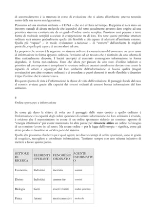 di accomodamento è la struttura in corso di evoluzione che si adatta all’ambiente esterno tenendo
conto della sua nuova configurazione.
Pensiamo ad una struttura ordinata – il DNA – che si è evoluta nel tempo. Dapprima ci sarà stato un
incontro casuale di alcune molecole che legandosi del tutto casualmente avranno dato origine ad una
primitiva struttura caratterizzata da un grado d’ordine molto semplice. Possiamo anzi pensare a tante
forme di molecole semplici associate in competizione tra di loro. Tra tutte queste primitive strutture
ordinate sarà emerso gradualmente quella più flessibile e più capace di adattarsi all’ambiente esterno.
Quella più “capace” – in modo ovviamente a-razionale – di “estrarre” dall’ambiente le migliori
particelle, e quella più capace di accomodarsi ad esse.
La proposta che avanzo è la seguente: un sistema ordinato è caratterizzato dal contenere un certo tasso
di informazione in forma appunto ordinata. Pensiamo ad un tessuto che è costituito da uno schema di
fibre razionalmente disposte. I bacini entropici al contrario contengono informazione in forma
degradata, in forma non-ordinata. Ecco che allora per passare da uno stato d’ordine inferiore o
primitivo ad uno superiore o complesso le strutture ordinate createsi casualmente devono aver avuto la
capacità di estrarre e organizzare dal loro ambiente dell’informazione di buona qualità (magari
associandosi con altre strutture ordinate) e di estendere a questi elementi in modo flessibile e dinamico
il tipo d’ordine che le caratterizzava.
Da questo punto di vista è l’informazione la chiave di volta dell’evoluzione. Il passaggio locale dal caos
al cosmos avviene grazie alla capacità dei sistemi ordinati di estrarre buona informazione dal loro
ambiente.
8
Ordine spontaneo e informazione
Se come già detto la chiave di volta per il passaggio dallo stato caotico a quello ordinato è
l’informazione e la capacità degli ordini spontanei di estrarre informazione dal loro ambiente è cruciale,
è evidente che il mantenimento in essere di un ordine spontaneo richiede un continuo apporto di
“energia informativa” per essere mantenuto. In altre parole per rimanere attivo un ordine ha bisogno
di un continuo lavoro in tal senso. Ma creare ordine – per la legge dell’entropia – significa, come già
detto produrre disordine in un’altra parte del sistema.
Quello che possiamo chiederci qui è quali agenti, nei diversi esempi di ordini spontanei, siano in grado
di coagulare, raccogliere e coordinare informazione. Tentiamo sempre con uno schema induttivo di
mettere a fuoco questo punto.
SETTORE
DI
RICERCA
ELEMENTI
OPERANTI
FENOMENO
ORDINATO
AGENTE
INFORMATIV
O
Economia Individui mercato uomini
Diritto Individui common low uomini
Biologia Geni esseri viventi codice genetico
Fisica Atomi moti convettivi molecole
 