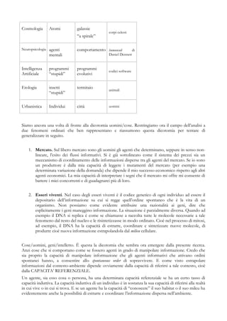 Cosmologia Atomi galassie
“a spirale”
corpi celesti
Neuropsicologia agenti
mentali
comportamento humunculi di
Daniel Dennett
Intelligenza
Artificiale
programmi
“stupidi”
programmi
evolutivi
codici software
Etologia insetti
“stupidi”
termitaio
animali
Urbanistica Individui città uomini
Siamo ancora una volta di fronte alla dicotomia uomini/cose. Restringiamo ora il campo dell’analisi a
due fenomeni ordinati che ben rappresentano e riassumono questa dicotomia per tentare di
generalizzare in seguito.
1. Mercato. Sul libero mercato sono gli uomini gli agenti che determinano, seppure in senso non-
lineare, l’esito dei flussi informativi. Si è già sottolineato come il sistema dei prezzi sia un
meccanismo di coordinamento delle informazioni disperse tra gli agenti del mercato. Se io sono
un produttore è dalla mia capacità di leggere i mutamenti del mercato (per esempio una
determinata variazione della domanda) che dipende il mio successo economico rispetto agli altri
agenti economici. La mia capacità di interpretare i segni che il mercato mi offre mi consente di
battere i miei concorrenti e di guadagnarci più di loro.
2. Esseri viventi. Nel caso degli esseri viventi è il codice genetico di ogni individuo ad essere il
depositario dell’informazione su cui si regge quell’ordine spontaneo che è la vita di un
organismo. Non possiamo come evidente attribuire una razionalità ai geni, dire che
esplicitamente i geni maneggino informazione. La situazione è parzialmente diversa. Quando ad
esempio il DNA si replica è come se chiamasse a raccolta tutte le molecole necessarie a tale
fenomeno dal resto del nucleo e le risintetizzasse in modo ordinato. Cioè nel processo di mitosi,
ad esempio, il DNA ha la capacità di estrarre, coordinare e sintetizzare nuove molecole, di
produrre cioè nuova informazione estrapolandola dal milieu cellulare.
Cose/uomini, geni/intelletto. È questa la dicotomia che sembra ora emergere dalla presente ricerca.
Anzi cose che si comportano come se fossero agenti in grado di manipolare informazione. Credo che
sia proprio la capacità di manipolare informazione che gli agenti informativi che attivano ordini
spontanei hanno, a consentire allo spontaneous order di sopravvivere. E come visto estrapolare
informazioni dal contesto-ambiente dipende ovviamente dalla capacità di riferirsi a tale contesto, cioè
dalla CAPACITA’ REFERENZIALE.
Un agente, sia esso cosa o persona, ha una determinata capacità referenziale se ha un certo tasso di
capacità induttiva. La capacità induttiva di un individuo è in sostanza la sua capacità di riferirsi alla realtà
in cui vive o in cui si trova. E se un agente ha la capacità di “conoscere” il suo habitat o il suo mileu ha
evidentemente anche la possibilità di estrarre e coordinare l’informazione dispersa nell’ambiente.
 