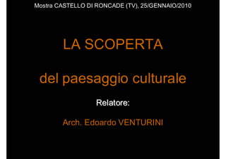 Mostra CASTELLO DI RONCADE (TV), 25/GENNAIO/2010




        LA SCOPERTA

 del paesaggio culturale
                  Relatore:

        Arch. Edoardo VENTURINI
 