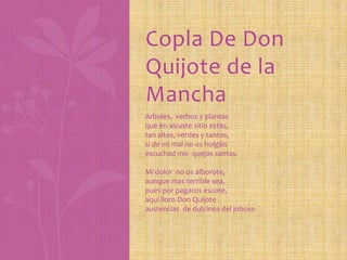 Copla De Don
Quijote de la
Mancha
Arboles, verbos y plantas
que en alcuste sitio estas,
tan altos, verdes y tantos,
si de mi mal no os holgáis
escuchad mis quejas santas.
Mi dolor no os alborote,
aunque mas terrible sea,
pues por pagaros escote,
aquí lloro Don Quijote
austencias de dulcinea del joboso