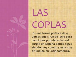 LAS
COPLAS
    .
 Es una forma poética de 4
versos que sirve de letra para
canciones populares la cual
surgió en España donde sigue
siendo muy común y esta muy
difundida en Latinoamérica.
 