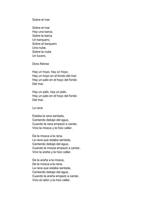 Sobre el mar

Sobre el mar
Hay una barca,
Sobre la barca
Un barquero,
Sobre el barquero
Una nube,
Sobre la nube
Un lucero.

Dora Alonso

Hay un hoyo, hay un hoyo,
Hay un hoyo en el fondo del mar.
Hay un palo en el hoyo del fondo
Del mar.

Hay un palo, hay un palo,
Hay un palo en el hoyo del fondo
Del mar.

La rana

Estaba la rana sentada,
Cantando debajo del agua,
Cuando la rana empezó a cantar,
Vino la mosca y la hizo callar.

De la mosca a la rana,
La rana que estaba sentada,
Cantando debajo del agua,
Cuando la mosca empezó a cantar,
Vino la araña y la hizo callar.

De la araña a la mosca,
De la mosca a la rana,
La rana que estaba sentada,
Cantando debajo del agua,
Cuando la araña empezó a cantar,
Vino el ratón y la hizo callar.
 