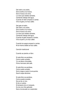 Del ratón a la araña,
De la araña a la mosca,
De la mosca a la rana,
La rana que estaba sentada,
Cantando debajo del agua,
Cuando el ratón empezó a cantar,
Vino el gato y lo hizo callar.

Del gato al ratón,
Del ratón a la araña,
De la araña a la mosca,
De la mosca a la rana,
La rana que estaba sentada,
Cantando debajo del agua,
Cuando el gato empezó a cantar,
Vino el perro y lo hizo callar.

Cuando la suegra empezó a cantar,
Ni el mismo diablo la hizo callar.

Canción tradicional

Cuando se pierde un libro

Si este libro se perdiese,
Como suele suceder,
Yo me llamo chocolate,
Primo hermano del café.

Si este libro se perdiese,
Como suele suceder,
Se le ruega a quien lo encuentre
Que lo sepa devolver.

Si este libro se perdiera,
Como puede suceder,
No es de un rico,
Ni de un pobre,
Ni tampoco de un marqués,
Es de una niña aplicada
Que a la escuela va a aprender.
 