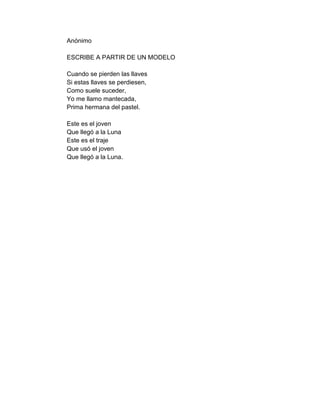 Anónimo

ESCRIBE A PARTIR DE UN MODELO

Cuando se pierden las llaves
Si estas llaves se perdiesen,
Como suele suceder,
Yo me llamo mantecada,
Prima hermana del pastel.

Este es el joven
Que llegó a la Luna
Este es el traje
Que usó el joven
Que llegó a la Luna.
 