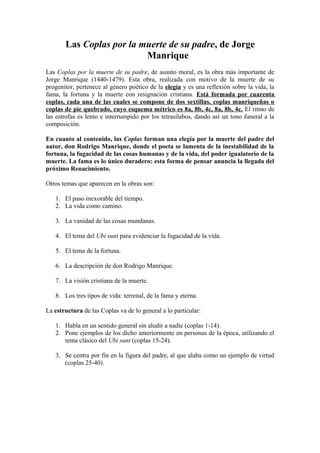 Las Coplas por la muerte de su padre, de Jorge
                          Manrique
Las Coplas por la muerte de su padre, de asunto moral, es la obra más importante de
Jorge Manrique (1440-1479). Esta obra, realizada con motivo de la muerte de su
progenitor, pertenece al género poético de la elegía y es una reflexión sobre la vida, la
fama, la fortuna y la muerte con resignación cristiana. Está formada por cuarenta
coplas, cada una de las cuales se compone de dos sextillas, coplas manriqueñas o
coplas de pie quebrado, cuyo esquema métrico es 8a, 8b, 4c, 8a, 8b, 4c. El ritmo de
las estrofas es lento e interrumpido por los tetrasílabos, dando así un tono funeral a la
composición.

En cuanto al contenido, las Coplas forman una elegía por la muerte del padre del
autor, don Rodrigo Manrique, donde el poeta se lamenta de la inestabilidad de la
fortuna, la fugacidad de las cosas humanas y de la vida, del poder igualatorio de la
muerte. La fama es lo único duradero: esta forma de pensar anuncia la llegada del
próximo Renacimiento.

Otros temas que aparecen en la obras son:

   1. El paso inexorable del tiempo.
   2. La vida como camino.

   3. La vanidad de las cosas mundanas.

   4. El tema del Ubi sunt para evidenciar la fugacidad de la vida.

   5. El tema de la fortuna.

   6. La descripción de don Rodrigo Manrique.

   7. La visión cristiana de la muerte.

   8. Los tres tipos de vida: terrenal, de la fama y eterna.

La estructura de las Coplas va de lo general a lo particular:

   1. Habla en un sentido general sin aludir a nadie (coplas 1-14).
   2. Pone ejemplos de los dicho anteriormente en personas de la época, utilizando el
      tema clásico del Ubi sunt (coplas 15-24).

   3. Se centra por fin en la figura del padre, al que alaba como un ejemplo de virtud
      (coplas 25-40).
 