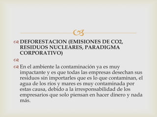 
 DEFORESTACION (EMISIONES DE CO2,
  RESIDUOS NUCLEARES, PARADIGMA
  CORPORATIVO)

 En el ambiente la contaminación ya es muy
  impactante y es que todas las empresas desechan sus
  residuos sin importarles que es lo que contaminan, el
  agua de los ríos y mares es muy contaminada por
  estas causa, debido a la irresponsabilidad de los
  empresarios que solo piensan en hacer dinero y nada
  más.
 