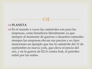
 PLANETA
 En el mundo a veces las catástrofes son para las
  empresas, como beneficios literalmente ya que
  siempre al momento de guerras o desastres naturales
  siempre las empresas elevan sus precios y es claro
  mencionan un ejemplo que fue la catástrofe del 11 de
  septiembre en nueva york, que elevo el precio del
  oro, y en la guerra de EUA contra Irak, el petróleo
  subió por las nubes.
 
