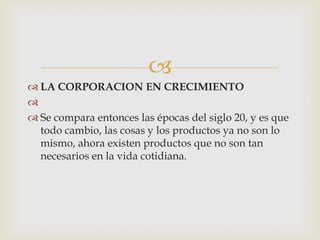 
 LA CORPORACION EN CRECIMIENTO

 Se compara entonces las épocas del siglo 20, y es que
  todo cambio, las cosas y los productos ya no son lo
  mismo, ahora existen productos que no son tan
  necesarios en la vida cotidiana.
 