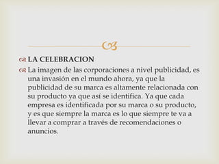 
 LA CELEBRACION
 La imagen de las corporaciones a nivel publicidad, es
  una invasión en el mundo ahora, ya que la
  publicidad de su marca es altamente relacionada con
  su producto ya que así se identifica. Ya que cada
  empresa es identificada por su marca o su producto,
  y es que siempre la marca es lo que siempre te va a
  llevar a comprar a través de recomendaciones o
  anuncios.
 