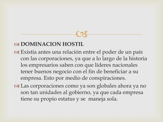 
 DOMINACION HOSTIL
 Existía antes una relación entre el poder de un país
  con las corporaciones, ya que a lo largo de la historia
  los empresarios saben con que líderes nacionales
  tener buenos negocio con el fin de beneficiar a su
  empresa. Esto por medio de conspiraciones.
 Las corporaciones como ya son globales ahora ya no
  son tan unidades al gobierno, ya que cada empresa
  tiene su propio estatus y se maneja sola.
 