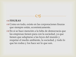 
 FISURAS
 Como en todo, existe en las corporaciones fisuras
  que siempre están, económicamente.
 En si se hace mención a la falta de democracia que
  las empresas tienen para con la sociedad, ya que
  tienen que adaptarse a las leyes del mundo y
  respetar el medio ambiente, la sociedad, y todo lo
  que les rodea y los hace ser lo que son.
 