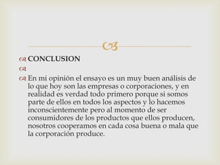 
 CONCLUSION

 En mi opinión el ensayo es un muy buen análisis de
  lo que hoy son las empresas o corporaciones, y en
  realidad es verdad todo primero porque si somos
  parte de ellos en todos los aspectos y lo hacemos
  inconscientemente pero al momento de ser
  consumidores de los productos que ellos producen,
  nosotros cooperamos en cada cosa buena o mala que
  la corporación produce.
 