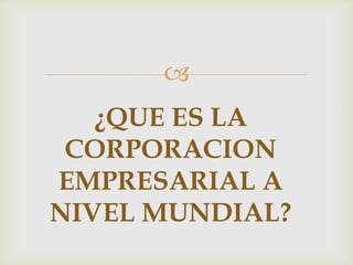 
   ¿QUE ES LA
 CORPORACION
EMPRESARIAL A
NIVEL MUNDIAL?
 